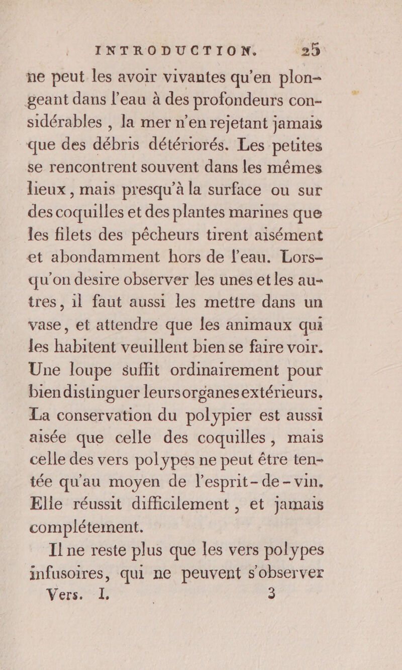 ne peut les avoir vivantes qu’en plon- geant dans l’eau à des profondeurs con- sidérables , la mer n’en rejetant jamais que des débris détériorés. Les petites se rencontrent souvent dans les mêmes lieux , mais presqu’à la surface ou sur des coquilles et des plantes marines que les filets des pêcheurs tirent aisément et abondamment hors de l'eau. Lors- qu'on desire observer les unes et les au- tres, il faut aussi les mettre dans un vase, et attendre que les animaux qui les habitent veuillent bien se faire voir. Une loupe suflit ordinairement pour bien distinguer leursorganesextérieurs, La conservation du polypier est aussi aisée que celle des coquilles, mais celle des vers polypes ne peut être ten- tée qu'au moyen de l’esprit- de - vin. Elie réussit difficilement , et Jamais complétement. I! ne reste plus que les vers polypes infusoires, qui ne peuvent s'observer Vers. LL 3