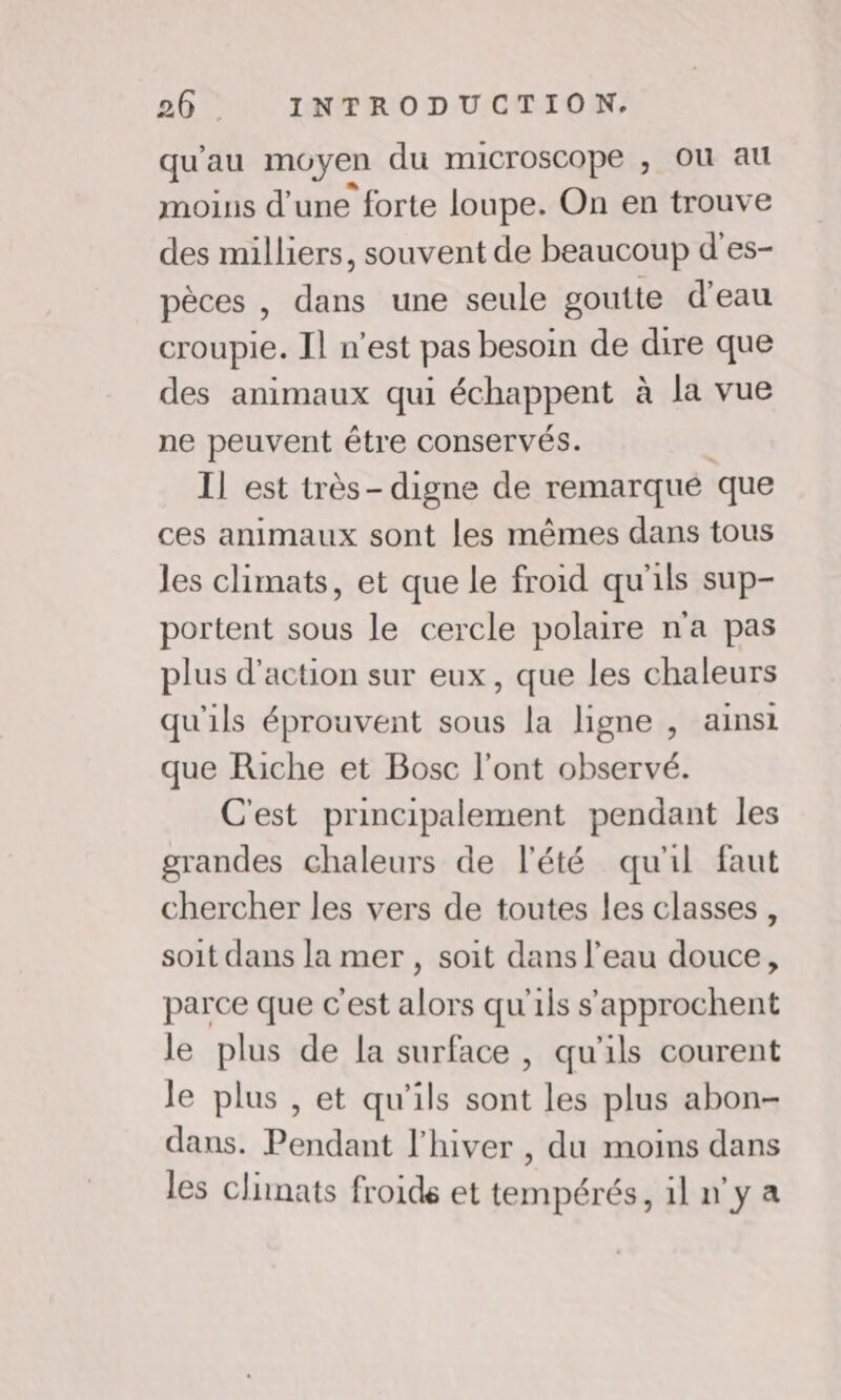 qu'au moyen du microscope , Où au moins d’une forte loupe. On en trouve des milliers, souvent de beaucoup d'es- pèces , dans une seule goutte d’eau croupie. Il n’est pas besoin de dire que des animaux qui échappent à la vue ne peuvent être conservés. Il est très- digne de remarqué que ces animaux sont les mêmes dans tous les climats, et que le froid qu'ils sup- portent sous le cercle polaire n'a pas plus d'action sur eux, que les chaleurs qu'ils éprouvent sous la ligne , ainsi que Riche et Bosc l'ont observé. C'est principalement pendant les grandes chaleurs de l'été qu'il faut chercher les vers de toutes les classes, soit dans la mer , soit dans l’eau douce, parce que c’est alors qu'ils s'approchent le plus de la surface , qu'ils courent le plus , et qu'ils sont les plus abon- dans. Pendant l'hiver , du moins dans les climats froide et tempérés, il n'y a