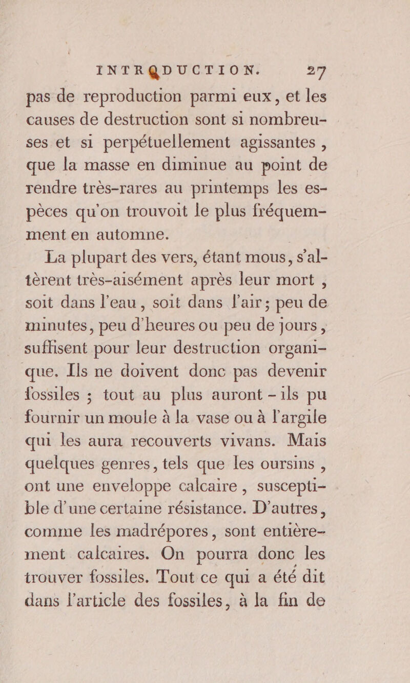 pas de reproduction parmi eux, et les causes de destruction sont si nombreu- ses et si perpétuellement agissantes , que la masse en diminue au point de rendre très-rares au printemps les es- pèces qu'on trouvoit le plus fréquem- ment en automne. La plupart des vers, étant mous, s’al- tèrent très-aisément après leur mort , soit dans l’eau, soit dans l'air; peu de minutes, peu d'heures ou peu de jours, suffisent pour leur destruction organi- que. Ils ne doivent donc pas devenir fossiles ; tout au plus auront -ils pu fournir un moule à la vase ou à l'argile qui les aura recouverts vivans. Mais quelques genres, tels que Les oursins , ont une enveloppe calcaire , suscepti- ble d’une certaine résistance. D’autres, comme les madrépores, sont entière- ment calcaires. On pourra donc les trouver fossiles. Tout ce qui a été dit dans l’article des fossiles, à la fin de