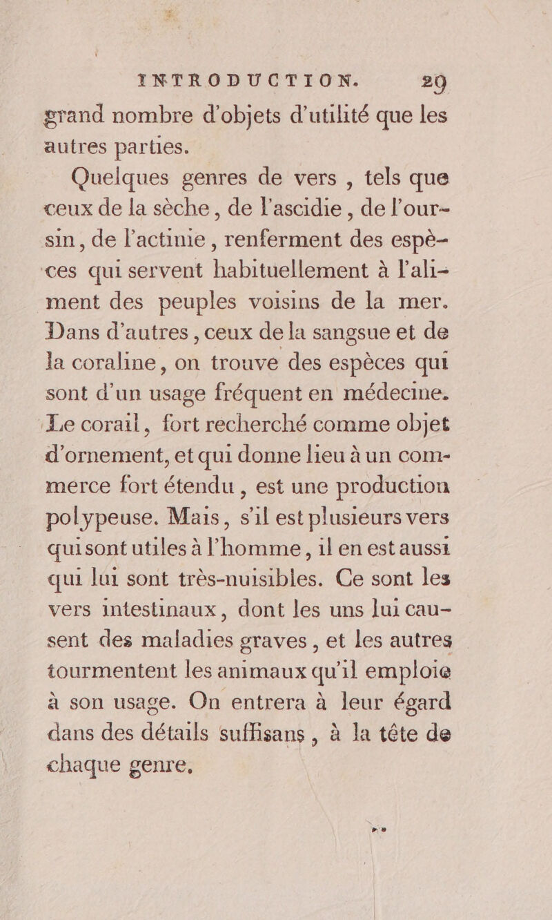 grand nombre d'objets d'utilité que les autres parties. Quelques genres de vers , tels que ceux de la sèche, de l’ascidie , de l’our- sin, de l’actinie , renferment des espè- ces qui servent habituellement à l'ali- ment des peuples voisins de la mer. Dans d’autres , ceux de la sangsue et de la coraline, on trouve des espèces qui sont d'un usage fréquent en médecine. Le corail, fort recherché comme objet d'ornement, et qui donne lieu à un com- merce fort étendu , est une production polypeuse. Mais, s'il est plusieurs vers quisont utiles à l’homme, il en estaussi qui lui sont très-nuisibles. Ce sont les vers intestinaux, dont les uns lui cau- sent des maladies graves , et les autres tourmentent les animaux qu’il emploie à son usage. On entrera à leur égard dans des détails suffisans , à la tête de chaque genre,