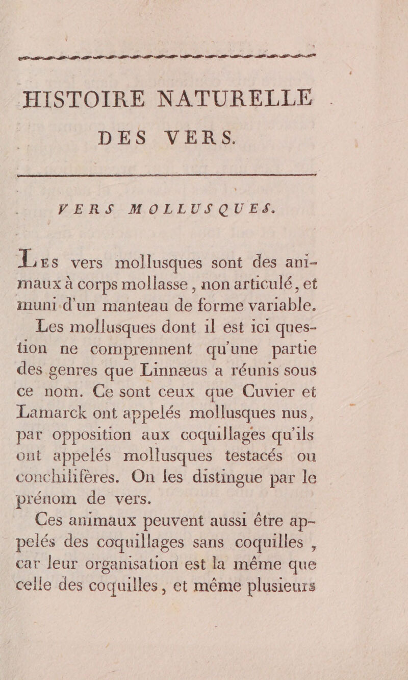 EP SE A SE PT D AP MP M TT 2 00 HISTOIRE NATURELLE DES VERS. VERS MOLLUSQUES. Less vers mollusques sont des ani- maux à corps mollasse , non articulé, et muni d'un manteau de forme variable. Les mollusques dont 1l est 1c1 ques- üon ne comprennent qu'une partie des genres que Linnæus a réunis sous ce nom. Ce sont ceux que Cuvier et Lamarck ont appelés mollusques nus, par opposition aux coquillages qu'ils ont appelés mollusques testacés ou conchilifères. On les distingue par le prénom de vers. Ces animaux peuvent aussi être ap- pelés des coquillages sans coquilles , car Jeur organisation est la même que celle des coquilles, et même plusieurs