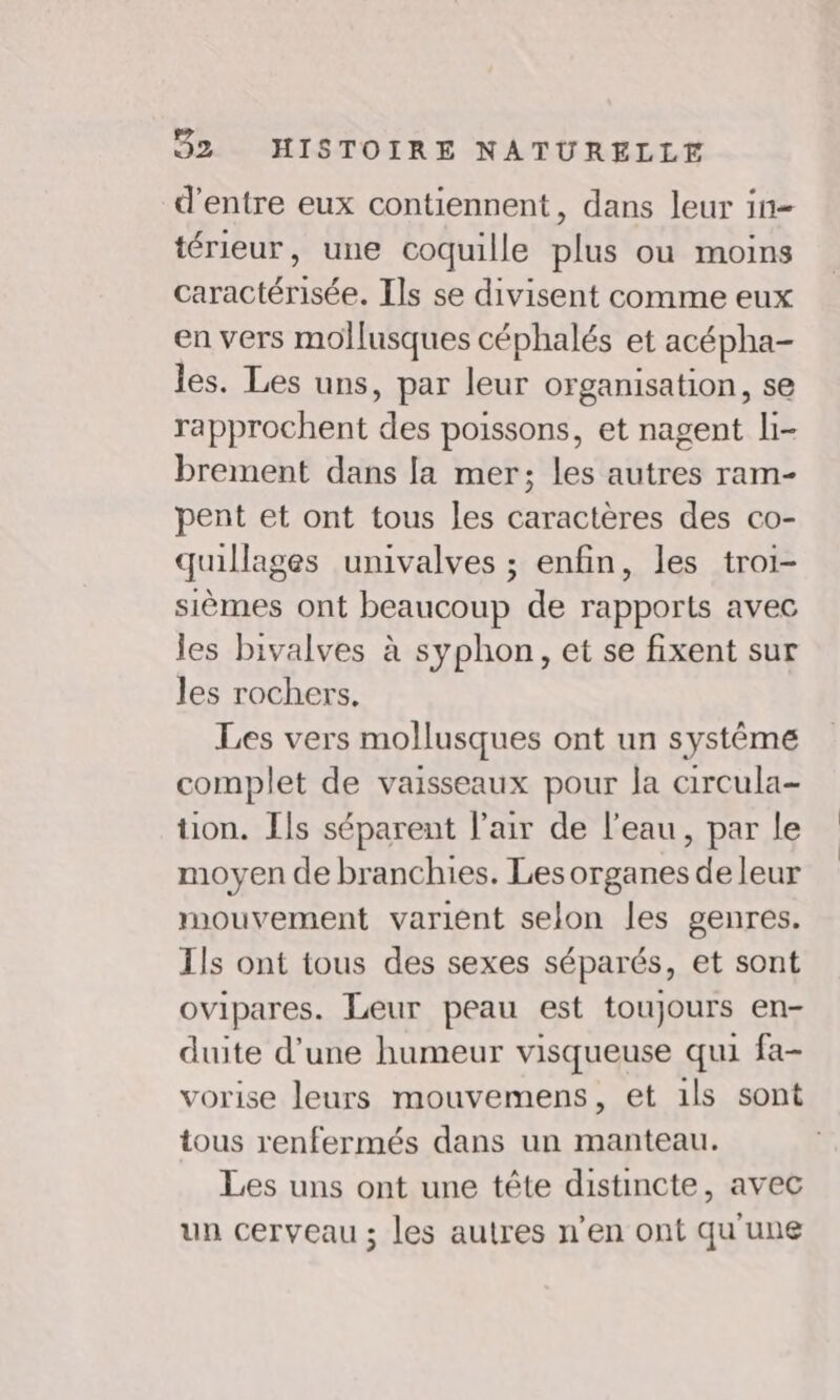 d'entre eux contiennent, dans leur in= térieur, une coquille plus où moins caractérisée. Ils se divisent comme eux en vers mollusques céphalés et acépha- les. Les uns, par leur organisation, se rapprochent des poissons, et nagent li- brement dans la mer; les autres ram- pent et ont tous les caractères des co- quillages univalves ; enfin, les troi- sièmes ont beaucoup de rapports avec les bivalves à syphon, et se fixent sur les rochers, Les vers mollusques ont un systême complet de vaisseaux pour la circula- tion. Ils séparent l'air de l'eau, par le moyen de branchies. Les organes de leur mouvement varient selon les genres. Ils ont tous des sexes séparés, et sont ovipares. Leur peau est toujours en- duite d’une humeur visqueuse qui fa- vorise leurs mouvemens, et 1ls sont tous renfermés dans un manteau. Les uns ont une tête distincte, avec un cerveau ; les autres n’en ont qu'une