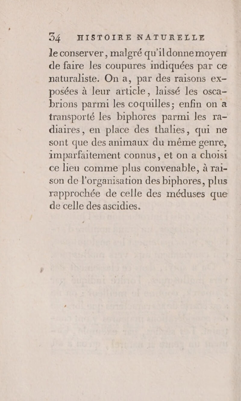 le conserver, malgré qu’ildonnemoyen de faire les coupures indiquées par ce naturaliste. On a, par des raisons ex- posées à leur article, laissé les osca- brions parmi les coquilles; enfin on a transporté les biphores parmi les ra- diaires, en place des thalies, qui ne sont que des animaux du même genre, imparfaitement connus, et on a choisi ce lieu comme plus convenable, à ra1- son de l’organisation des biphores, plus rapprochée de celle des méduses que de celle des ascidies.