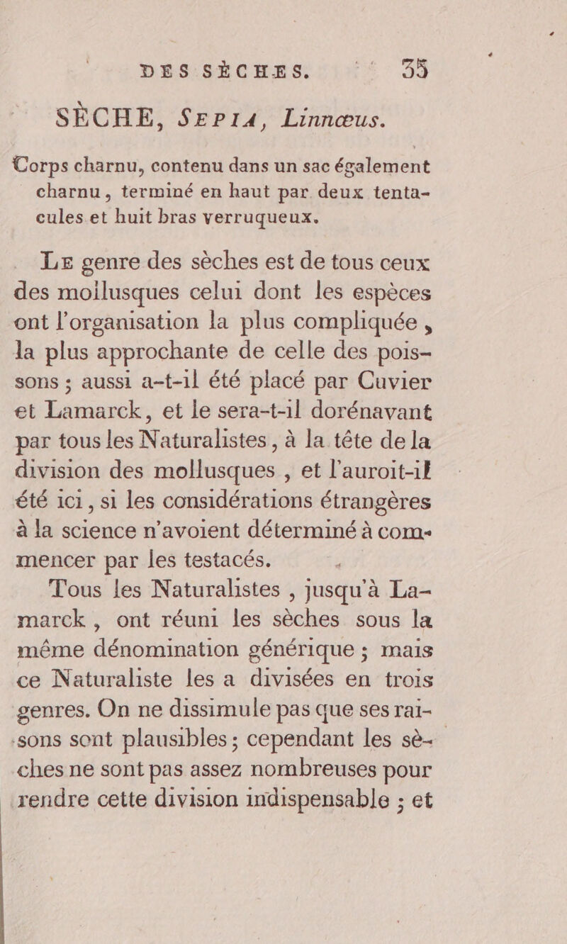 DES SÈCHES. ré: 33 SÈCHE, SeP14, Linnœus. Corps charnu, contenu dans un sac également charnu, terminé en haut par deux tenta- cules et huit bras verruqueux. LE genre des sèches est de tous ceux des moilusques celui dont les espèces ont l’organisation la plus compliquée , la plus approchante de celle des pois- sons ; aussi a-t-1l été placé par Cuvier et Lamarck, et le sera-t-1l dorénavant par tous les Naturalistes , à la tête de la division des mollusques , et l'auroit-1l été 1c1, si les considérations étrangères à la science n’avoient déterminé à com- mencer par les testacés. Tous les Naturalistes , jusqu'à La- marck , ont réuni les sèches sous la même dénomination générique ; mais ce Naturaliste les a divisées en trois genres. On ne dissimule pas que ses rai- sons sont plausibles ; cependant les sè. ches ne sont pas assez nombreuses pour rendre cette division indispensable ; et