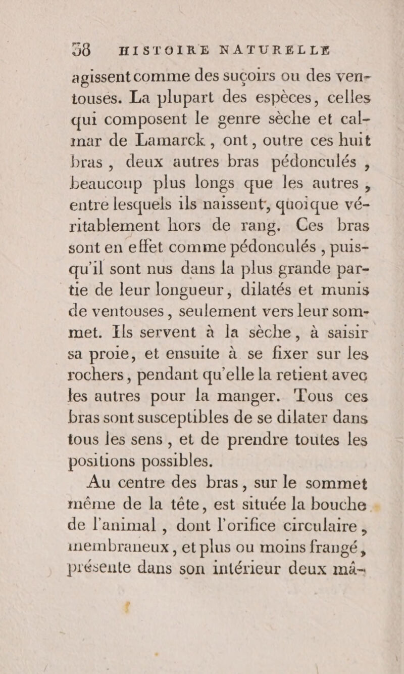 agissent comme des suçoirs ou des ven touses. La plupart des espèces, celles qui composent le genre sèche et cal- mar de Lamarck, ont, outre ces huit bras , deux autres bras pédonculés , beaucoup plus longs que les autres , entre lesquels 1ls naissent, quoique vé- ritablement hors de rang. Ces bras sont en effet comme pédonculés , puis- qu'il sont nus dans la plus grande par- tie de leur longueur, dilatés et munis de ventouses, seulement vers leur som- met. Ils servent à la sèche, à saisir sa proie, et ensuite à se fixer sur les rochers, pendant qu'elle la retient avec les autres pour la manger. Tous ces bras sont suscepubles de se dilater dans tous les sens , et de prendre toutes les positions possibles. Au centre des bras, sur le sommet même de la tête, est située la bouche de l'animal , dont l’orifice circulaire , wembraneux, et plus ou moins frangé, présente dans son intérieur deux mä-