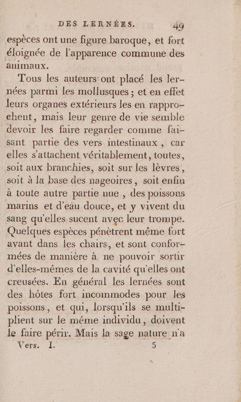 espèces ont une figure baroque, et fort éloignée de l'apparence commune des animaux. Tous les auteurs ont placé les ler- nées parmi les mollusques ; et en effet leurs organes extérieurs les en rappro- chent, mais leur genre de vie semble devoir les faire regarder comme fai- sant partie des vers intestinaux , car elles s’attachent véritablement, toutes, soit aux branchies, soit sur les lèvres, soit à la base des nageoires, soit enfin à toute autre partie nue , des poissons marins et d'eau douce, et y vivent du sang qu'elles sucent avec leur trompe. Quelques espèces pénètrent même fort avant dans les chairs, et sont confor- mées de manière à ne pouvoir sortir d’elles-mêmes de la cavité qu'elles ont creusées. En général les lernées sont des hôtes fort incommodes pour les poissons, et qui, lorsqu'ils se multi- plient sur le méme individu, doivent le faure périr. Mais la sage nature n'a Vers LT 5 s