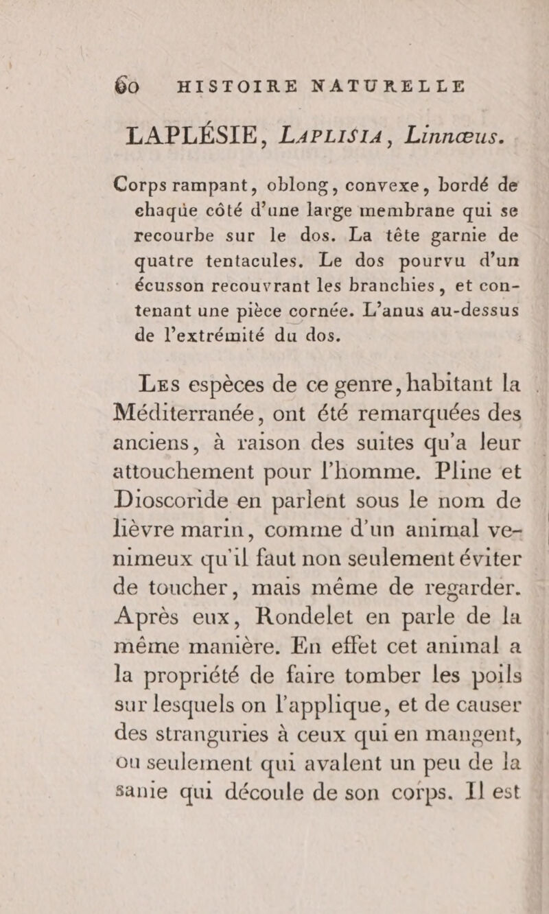 LAPLÉSIE, L4PLisi4, Linnœus. Corps rampant, oblong, convexe, bordé de chaqüe côté d’une large membrane qui se recourbe sur le dos. La tête garnie de quatre tentacules. Le dos pourvu d’un écusson recouvrant les branchies, et con- tenant une pièce cornée. L’anus au-dessus de l’extrémité du dos. Les espèces de ce genre, habitant la Méditerranée, ont été remarquées des anciens, à raison des suites qu'a leur attouchement pour l’homme. Pline et Dioscoride en parlent sous le nom de lèvre marin, comme d’un animal ve- nimeux qu'il faut non seulement éviter de toucher, mais même de regarder. Après eux, Rondelet en parle de la même mamière. En effet cet anumal a la propriété de faire tomber les poils sur lesquels on l’applique, et de causer des stranguries à ceux qui en mangent, ou seulement qui avalent un peu de la sante qui découle de son corps. Il est