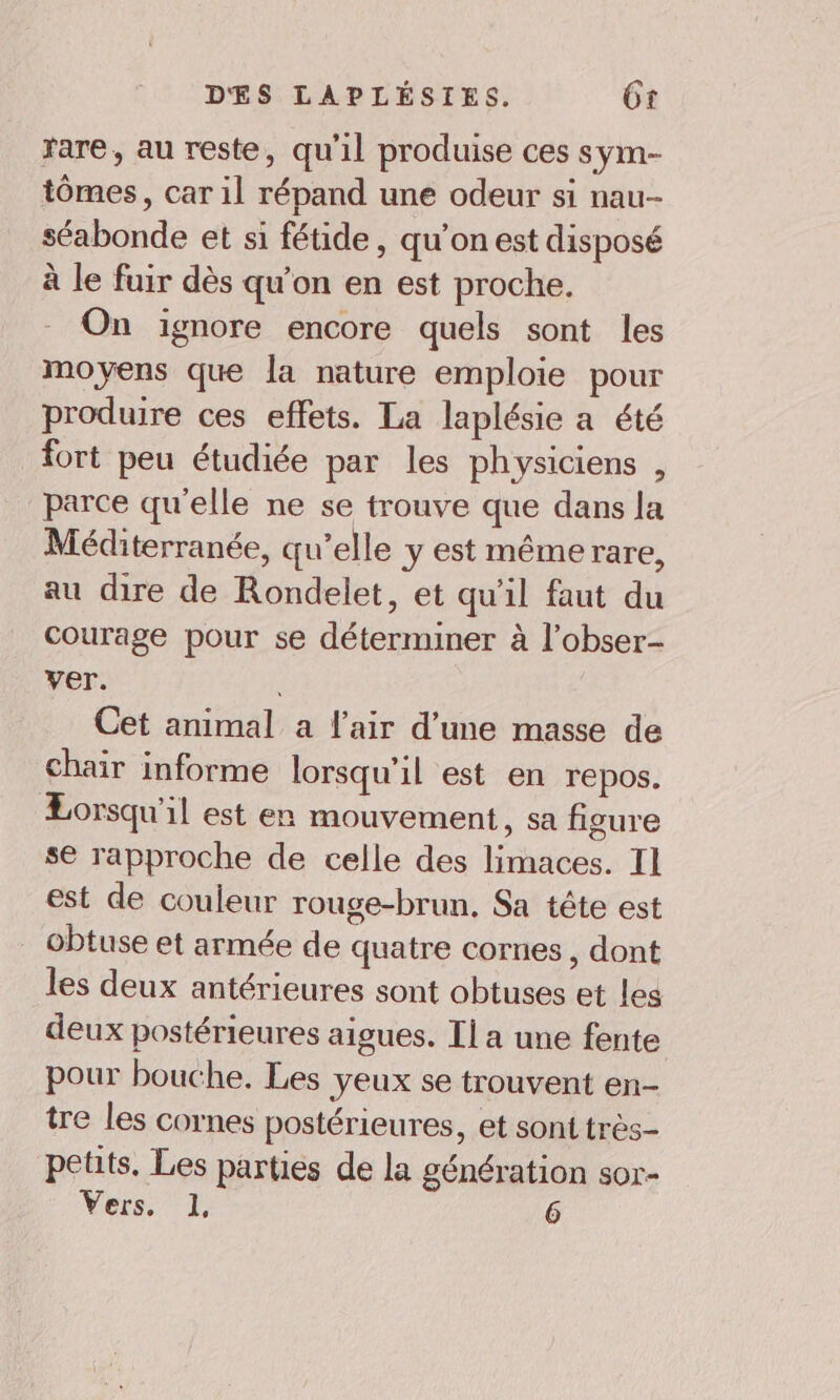 rare, au reste, qu'il produise ces sym- tômes, car il répand une odeur si nau- séabonde et si fétide, qu’on est disposé à le fuir dès qu’on en est proche. On ignore encore quels sont les moyens que la nature emploie pour produire ces effets. La laplésie a été fort peu étudiée par les physiciens , parce qu'elle ne se trouve que dans la Méditerranée, qu’elle y est même rare, au dire de Rondelet, et qu'il faut du courage pour se déterminer à l’obser- ver. : Cet animal a l'air d’une masse de chair informe lorsqu'il est en repos. Lorsqu'il est en mouvement, sa figure se rapproche de celle des limaces. Il est de couleur rouge-brun, Sa tête est . obtuse et armée de quatre cornes, dont les deux antérieures sont obtuses et les deux postérieures aigues. Il a une fente pour bouche. Les yeux se trouvent en- tre les cornes postérieures, et sont très- petits. Les parties de la génération sor- Vers. 1, 6