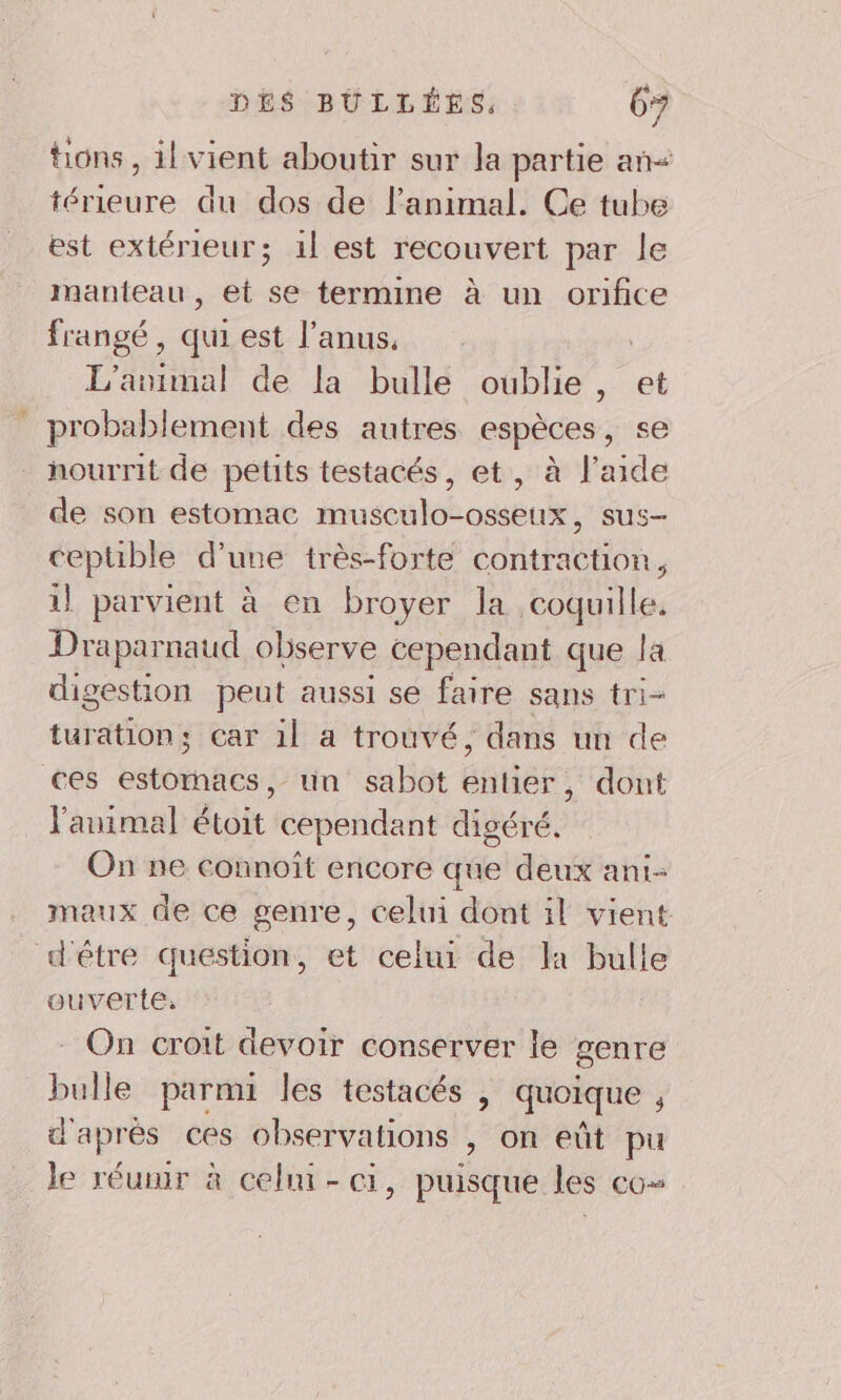 tions, il vient aboutir sur la partie añ&lt; térieure du dos de l'animal. Ce tube est extérieur; 1l est recouvert par le manteau, et se termine à un orifice frangé , qui est l'anus, L'animal de la bulle oublie, et _ probablement des autres espèces, se nourrit de petits testacés, et, à l’aide de son estomac musculo-osseux, sus- ceptible d’une très-forte contraction, 1} parvient à en broyer la coquille. Draparnaud observe cependant que la digestion peut aussi se faire sans tri- turation; car il a trouvé, dans un de ces estomacs, un sabot entier, dont l'animal étoit cependant digéré. On ne connoït encore que deux ani- maux de ce genre, celui dont il vient d'étre question, et celui de la bulle ouverte. On croit devoir conserver le genre bulle parmi les testacés , quoique , d'après ces observations , on eût pu le réunir à celmi- ci, puisque les co