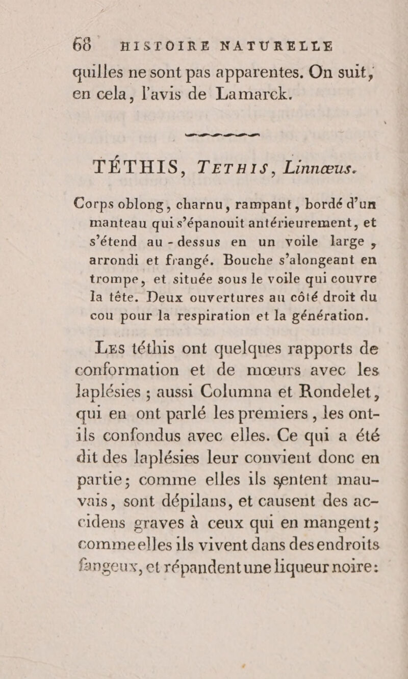 quilles ne sont pas apparentes. On suit, en cela, l’avis de Lamarek. Te SE EE TÉTHIS, TETHIS, Linnœus. Corps oblong, charnu, rampant, bordé d’un manteau qui s’épanouit antérieurement, et s'étend au-dessus en un voile large, arrondi et frangé. Bouche s’alongeant en trompe, et située sous le voile qui couvre la tête. Deux ouvertures au côté droit du cou pour la respiration et la génération. Læs téthis ont quelques rapports de conformation et de mœurs avec les Japlésies ; aussi Columna et Rondelet, qui en ont parlé les premiers , les ont- ils confondus avec elles. Ce qui a été dit des laplésies leur convient donc en partie; comme elles ils sentent mau- vais, sont dépilans, et causent des ac- cidens graves à ceux qui en mangent; commeelles 1ls vivent dans desendroits fangeux, et répandentune liqueur noire: