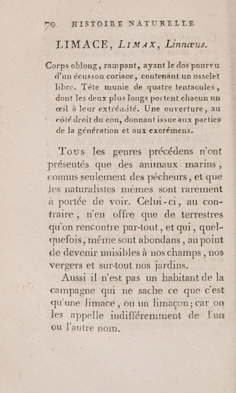 LIMACE, LimAx, Linnœus. Corps oblong, rampant, ayant le dos pourvu d’un écusson coriace, contenant un osselet libre. Téte munie de quatre tentacules, dont les deux plus Jongs portent chacun un œil à leur extréiuité. Une ouverture, au côté droit du cou, donnant issue aux parties de Ja génération et aux excrémens. Tows les genres précédens n'ont présentés que des animaux marins, connus seulement des pêcheurs, et que Jes naturalistes mémes sont rarement à portée de voir. Celwi-ci1, au con- traire , n'en offre que de terrestres qu'on rencontre par-tout, et qui, quel- uefois, méme sont abondans , au point de devenir nuisibles à nos champs , nos vergers et sur-tout nos Jardins. Aussi 1! n’est pas un habitant de la campagne qui ne sache ce que c'est qu'une Jimace ; ou un limaçon; car on les appelle indifféremment de l'un où l'autre nom.