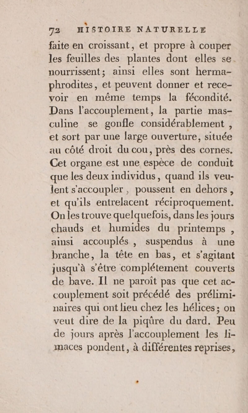 . “ 72 HISTOIRE NATURELLE faite en croissant, et propre à couper les feuilles des plantes dont elles se. nourrissent; ainsi elles sont herma- phrodites , et peuvent donner et rece- voir en même temps la fécondité. Dans l’accouplement, la partie mas- culine se gonfle considérablement , et sort par une large ouverture, ituéé au côté droit du cou, près des cornes. Cet organe est une Éspèce de conduit que les deux individus, quand ils veu- lent s'accoupler , poussent en dehors, et qu'ils entrelacent réciproquement. On les trouve quelquefois, dans les jours chauds et humides du printemps , ainsi accouplés , suspendus à une branche, la tête en bas, et s’agitant jusqu'à s'être complétement couverts de bave. Il ne paroît pas que cet ac- couplement soit précédé des prélimi- naires qui ont lieu chez les hélices ; on veut dire de la piqûre du dard. Peu de jours après l’accouplement les li- maces pondent, à différentes reprises,