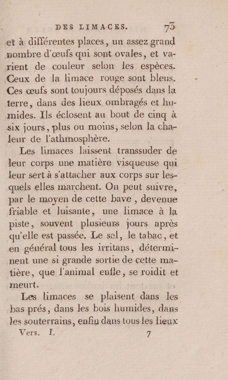 et à différentes places, un assez grand mombre d'œufs qui sont ovales, et va- rient de couleur selon les espèces. Ceux de la limace rouge sont bleus. Ces œufs sont toujours déposés dans la terre, dans des lieux ombragés et hu- mides. Ils éclosent au bout de cinq à six jours, plus où moins, selon la cha- leur de l’athmosphère. Les limaces laissent transsuder de leur corps une matière visqueuse qui leur sert à s'attacher aux corps sur les- quels elles marchent. On peut suivre, par le moyen de cette bave , devenue friable et luisante, une limace à la piste, souvent plusieurs jours après qu'elle est passée. Le sel, le tabac, et en général tous les 1rritans, détermi- nent une si grande sortie de cette ma-- tière, que l'animal enile, se roidit et meurt. Les limaces se plaisent dans les bas prés, dans les bois humides, dans les souterrains, enfin dans tous les lieux Vers. LI 7