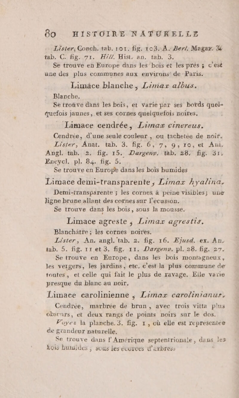 Lister, Conch. tab. 101. fig. 103. A. Berz. Magaz. % tab. Cifñg-e7r. H?7. Hist, an. tab. 3; Se trouve en Europe dans les’‘boïs et les prés ; c’est une des plus communes aux environs’ de Paris. Limäce blanche, Limar albus. Blanche. Se troûve dans les bois, et varie par ses bords quel- éuefois jaunes, et ses cornes quelquefois noires. Jaimace cendrée, Limaæ cinereus. Cendrée, d’une seule couleur , ou tachetée de noir. Lister, Anat. tab. 3. fig. 6, 7, 9, ro, et Ani. Angl. tab. 2. fig. 15. Dargenr. tab. 28. fig. 31. Encycl. pl. 84. fig. 5. Se trouve en Europe dans les boïs humides Limace demi-transparente, Limar hyalina. Demi-transparente ; les cornes, à peine visibles; une Jigne brane allant des cornes sur l’écusson. Se trouve dans les bois, sous la mousse. Limace agreste ; Limax agrestis. Blanchätre ; les cornes noires. Lister, An. angl. tab. 2. fig. 16. ÆEjusd. ex. An. tab. 5. fig. 11.et 3. fig. 11. Dargen». pl. 28. fig. 27. Se trouve en Europe, dans les bois montagneux, les veigers, les jardins, etc. c’est la plus commune de toutes, et celle qui fait le plus de ravage. Eile varie presque du blanc au noir. Limace carolinienne ; Limax carolinranus, Cendrée, marbrée de brun, avec trois vitta plus obscnrs, et deux rangs de points noirs sur le dos. Voyez la planche. 3. fig. 1, où elle est representée de grandeur naturelle. Se trouve dans l'Amérique septentrionale, dans les Lois bumuides ; sous les écorces d'arbres: |