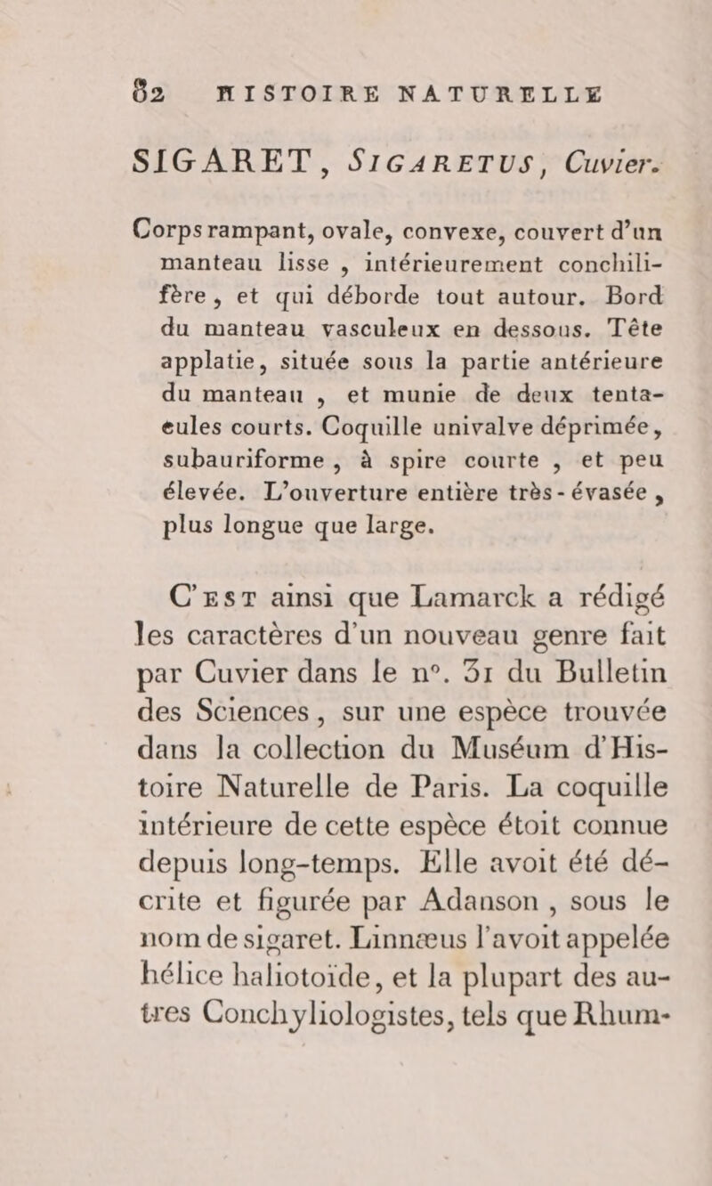 SIGARET, SIGARETUS, Cuvier. Corps rampant, ovale, convexe, couvert d’un manteau lisse , intérieurement conchili- fère, et qui déborde tout autour. Bord du manteau vasculeux en dessous. Tête applatie, située sous la partie antérieure du manteau , et munie de deux tenta- eules courts. Coquille univalve déprimée, subauriforme , à spire courte , et peu élevée. L'ouverture entière très - évasée , plus longue que large. C'EST amsi que Lamarck a rédigé les caractères d’un nouveau genre fait par Cuvier dans le n°. 31 du Bulletin des Sciences, sur une espèce trouvée dans la collection du Muséum d'His- toire Naturelle de Paris. La coquille intérieure de cette espèce étoit connue depuis long-temps. Elle avoit été dé- crite et figurée par Adanson , sous le nom de sigaret. Tinnæus l'avoit appelée bélice haliotoïde, et la plupart des au- tres Conchyliologistes, tels que Rhum-