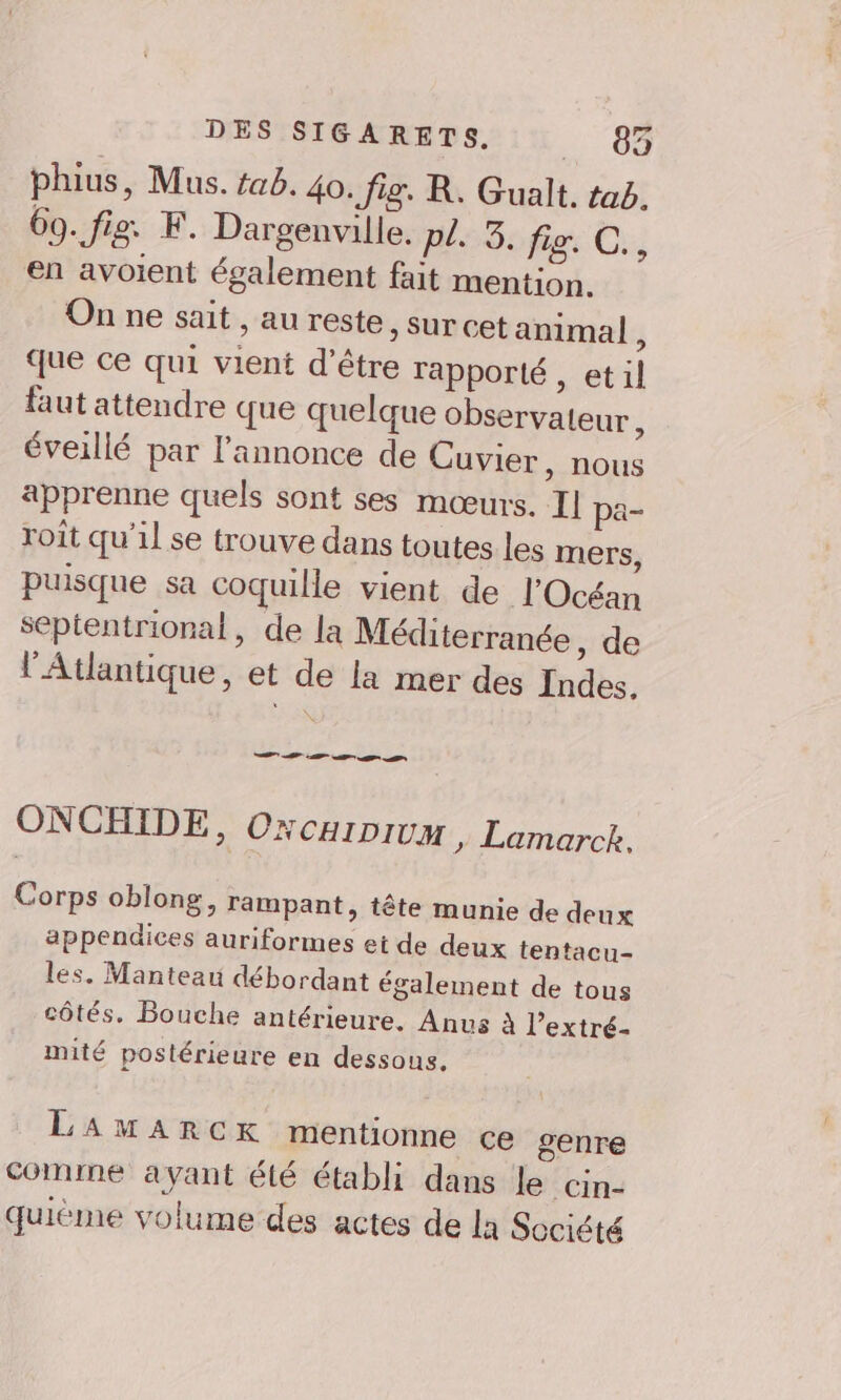 DES SIGARETS. 62 phius, Mus. #ab. 40. Jig. R. Gualt. tab. 69. fig. F. Dargenville. pl. 3. fig. C en avoient également fait mention. On ne sait , au reste, sur cet animal, que ce qui vient d’être rapporté , etil faut attendre que quelque observateur, éveillé par l'annonce de Cuvier, nous apprenne quels sont ses mœurs. Il pa- roît qu'il se trouve dans toutes les mers, puisque sa coquille vient de l'Océan septentrional, de la Méditerranée , de l'Atlantique, et de la mer des Indes. at EE ONCHIDE, Oxcaipium , Lamarck. Corps oblong, Tampant, tête munie de deux appendices auriformes et de deux tentacu- les. Manteau débordant également de tous côtés. Bouche antérieure. Anus À l’extré- mité postérieure en dessous. LAMARCK mentionne ce genre Comme ayant été établi dans le cin- quiéme volume des actes de la Société