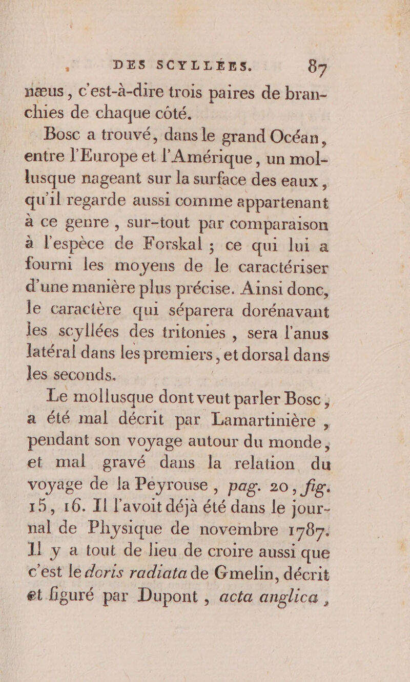 nœæus , C'est-à-dire trois paires de bran- chies Le chaque côté. Bosc a trouvé, dans le grand Océan, entre l'Europe et l'Amérique, un mol- lusque nageant sur la surface des eaux, qu'il regarde aussi comme appartenant à ce genre , sur-tout par comparaison à l'espèce de Forskal ; ce qui lui a fourni les moyens de le caractériser d'une manière plus précise. Ainsi donc, le caracière qui séparera dorénavant les scyllées des tritonies , sera l'anus latéral dans les premiers, et dorsal dans les seconds. Le mollusque dont veut réesler Bosc; a été mal décrit par Lamartinière , pendant son voyage autour du monde, et mal gravé dans la relation du voyage de la Peyrouse, pag. 20, fig. 15, 10. I l'avoit déjà été dans le jour- nat de Physique de novembre 1707. 1! y a tout de lieu de croire aussi que c'est le doris radiata de Gmelin, décrit et figuré par Dupont , acta anglica ,