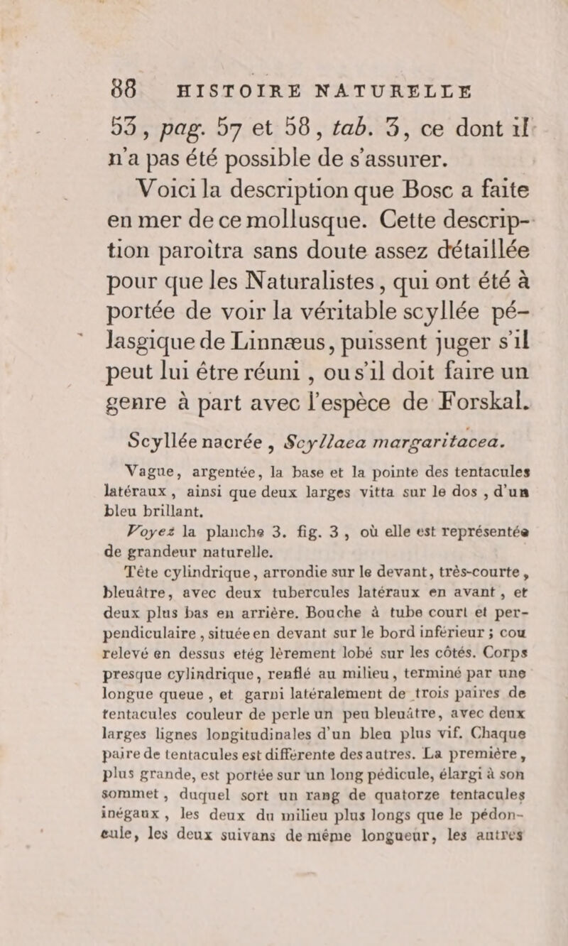 53, pag. 57 et 58, tab. 3, ce dont 1l: n'a pas été possible de s'assurer. Voici la description que Bosc a faite en mer de ce mollusque. Cette descrip- tion paroitra sans doute assez détaillée pour que les Naturalistes, qui ont été à portée de voir la véritable scyllée pé- Jasgique de Linnæus, puissent juger s’1l peut lui être réuni , ou s'il doit faire un genre à part avec l'espèce de Forskal. Scyllée nacrée , Scy/laea margaritacea. Vague, argentée, la base et la pointe des tentacules latéraux, ainsi que deux larges vitta sur le dos , d'un bleu brillant, Voyez la planche 3. fig. 3, où elle est représentée de grandeur naturelle. Tête cylindrique, arrondie sur le devant, très-courte , bleuâtre, avec deux tubercules latéraux en avant, et deux plus bas en arrière. Bouche à tube court et per- pendiculaire , situéeen devant sur le bord inférieur ; cou relevé en dessus etég lèrement lobé sur les côtés. Corps presque cylindrique, renflé au milieu, terminé par une longue queue , et garni latéralement de trois paires de tentacules couleur de perle un peu bleuätre, avec deux larges lignes longitudinales d'un bleu plus vif. Chaque paire de tentacules est différente desautres. La première, plus grande, est portée sur un long pédicule, élargi à son sommet, duquel sort un rang de quatorze tentacules inégaux , les deux du milieu plus longs que le pédon- eule, les deux suivans de même longueur, les autres