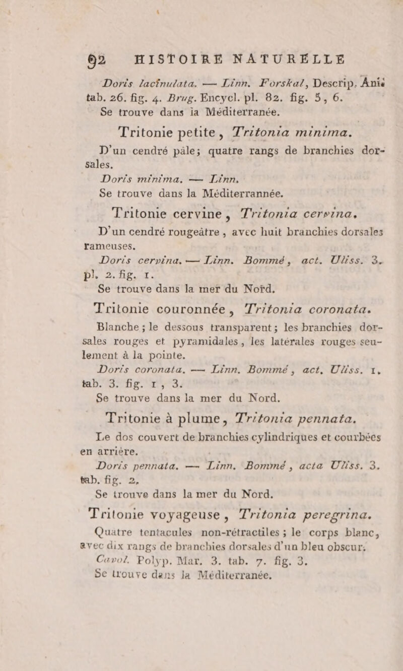 Doris lacfnutata. — Linn. Forskal, Descrip. Anis tab. 26. fig. 4. Brug. Encycl. pl. 82. fig. 5, 6. Se trouve dans ia Méditerranée, Tritonie petite, Tritonia minima. D'un cendré päle; quatre rangs de branchies dor- sales. Doris minima. — Linn, Se trouve dans la Méditerrannée. Tritonie cervine, Tritonia cersina. D'un cendré rougeätre , avec huit branchies dorsales rameuses. Doris cerpina.— Linn. Bommé, act. Uliss. 3. pl, 2. Hg, x. Se trouve dans la mer du Nofd. Tritonie couronnée, Tritonia coronata. Blanche ; le dessous transparent ; les branchies dor- sales rouges et pyramidales, les latérales rouges seu- lement à la pointe. Doris coronata. — Linn. Bommé, act, Uliss. 1, tab.3. fig. r,3. Se trouve dans la mer du Nord. Tritonie à plume, Tr'tonia pennata. Le dos couvert de branchies cylindriques et courbées en arrière. | Doris pennata. — Linn. Bommé , acta Uliss. 3. tab. fig. 2, Se trouve dans la mer du Nord. Tritonie voyageuse, Tritonia peregrina. Quatre tentacules non-rétractiles ; le corps blanc, avec dix rangs de branchies dorsales d’un bleu obscur: Cavoz, Polyp. Mar. 3. tab. 7. fig. 3. 5e Louve dans la Méditerranée.