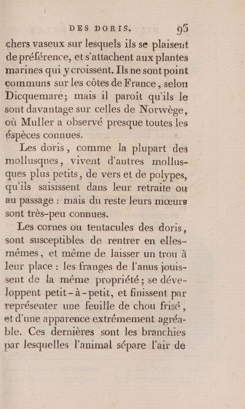 chers vaseux sur lesquels ils se plaisent de préférenc e, ets'attachent aux plantes marines qui y croisent, [ls ne sont point communs sur les côtes de France , selon Dicquemare; mais 1l paroît qu'ils le sont davantage sur celles de Norwège, où Muller a observé presque toutes les éspèces connues. Les doris, comme la plupart des mollusqnes, vivent d’autres mollus- ques plus petits, de vers et de polypes, qu'ils saisissent dans leur retraite ou au passage : mais du reste leurs mœurs sont très-peu connues. Les cornes ou tentacules des doris, sont susceptibles de rentrer en elles- mêmes, et même de laisser un trou à leur place : les franges de l'anus jouis- sent de Ja mére propriété ; se déve- loppent petit-à-petit, et finissent par représenter une feuille de chou frisé, et d'une apparence extrêmement agréa- ble. Ces dernières sont les branchies par lesquelles l'animal sépare l'air de