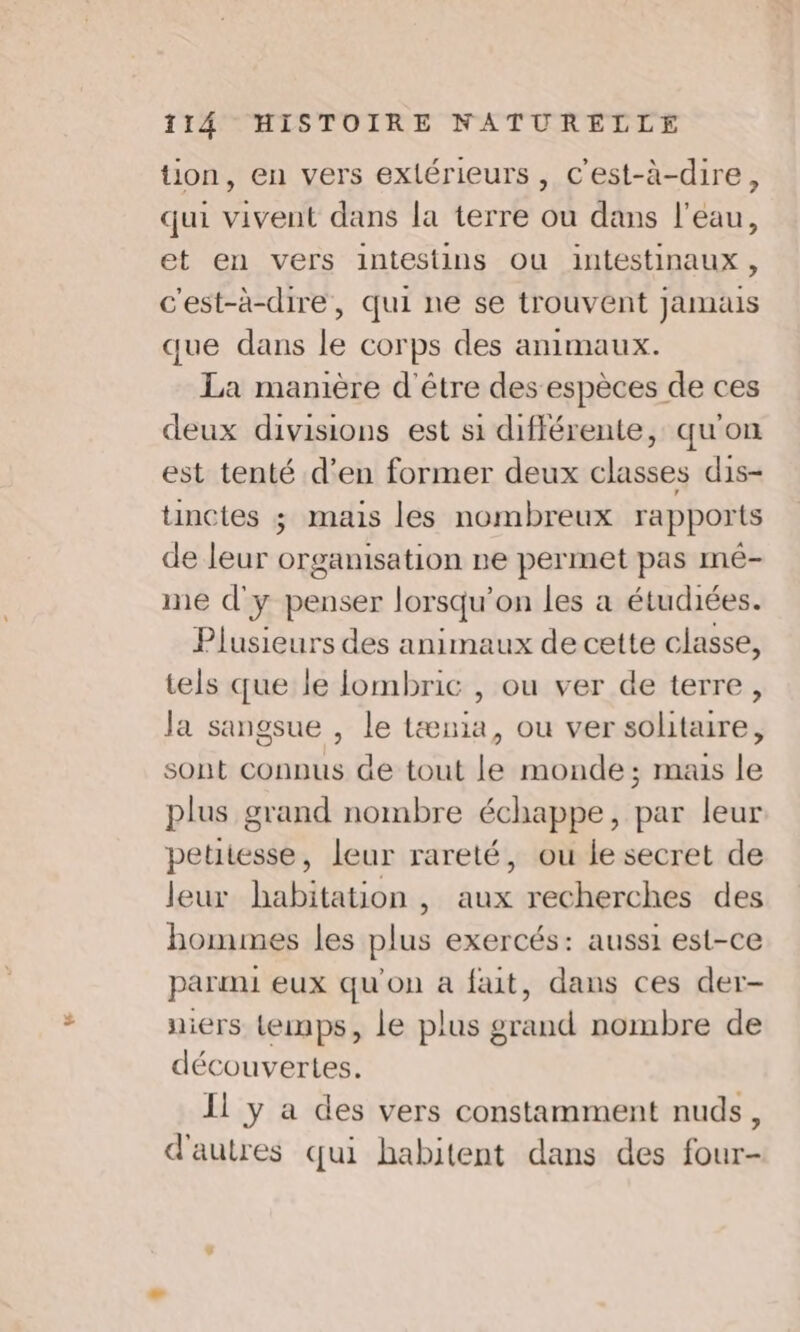 tion, en vers exlérieurs, C'est-à-dire, qui vivent dans la terre ou dans l'eau, et en vers intestins Ou intestinaux, c'est-à-dire, qui ne se trouvent jamais que dans le corps des animaux. La manière d'être des espèces de ces deux divisions est si différente, qu'on est tenté d'en former deux classes dis- tinctes ; mais les nombreux rapports de leur orgamisation ne permet pas mé- me d'y penser lorsqu'on les à étudiées. Plusieurs des animaux de cette classe, tels que le lombric , ou ver de terre, Ja sangsue , le tænia, ou ver solitaire, sont connus de tout le monde ; mais le plus grand nombre échappe, par leur petitesse, leur rareté, ou le secret de leur habitation , aux recherches des hommes les plus exercés: aussi est-ce parmi eux qu'on a fait, dans ces der- niers temps, le plus grand nombre de découvertes. Il y a des vers constamment nuds, d'autres qui habitent dans des four-