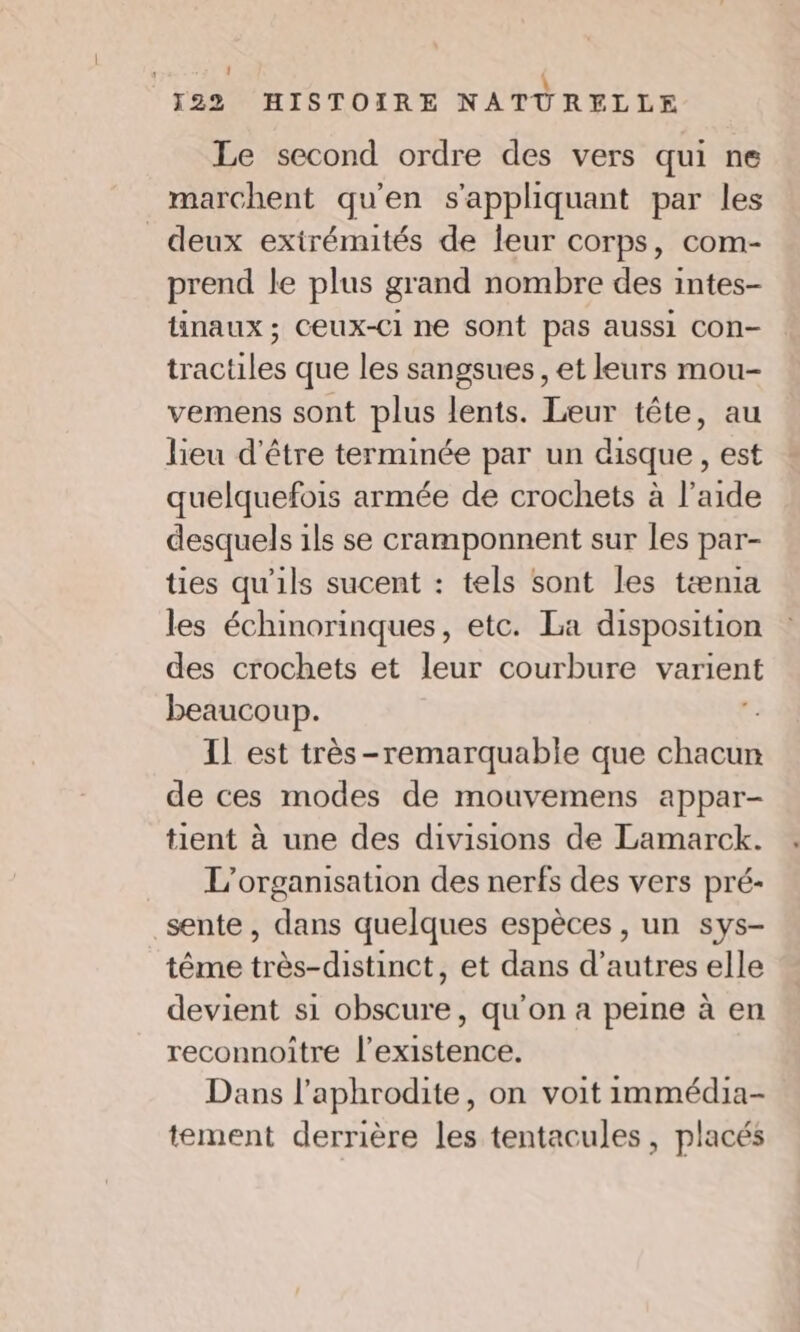 1 \ 122 HISTOIRE NATURELLE Le second ordre des vers qui ne marchent qu'en s'appliquant par les deux extrémités de leur corps, com- prend le plus grand nombre des intes- tinaux ; Ceux-Ci ne sont pas aussi con- tractiles que les sangsues , et leurs mou- vemens sont plus lents. Leur tête, au lieu d'être terminée par un disque, est quelquefois armée de crochets à l’aide desquels ils se cramponnent sur les par- ties qu'ils sucent : tels sont les tænia les échinorinques, etc. La disposition des crochets et leur courbure varient beaucoup. ; Il est très-remarquable que chacun de ces modes de mouvemens appar- tient à une des divisions de Lamarck. L'organisation des nerfs des vers pré- sente , dans quelques espèces , un sys- tême très-distinct, et dans d’autres elle devient si obscure, qu’on a peine à en reconnoiître l'existence. Dans l’aphrodite, on voit immédia- tement derrière les tentacules, placés