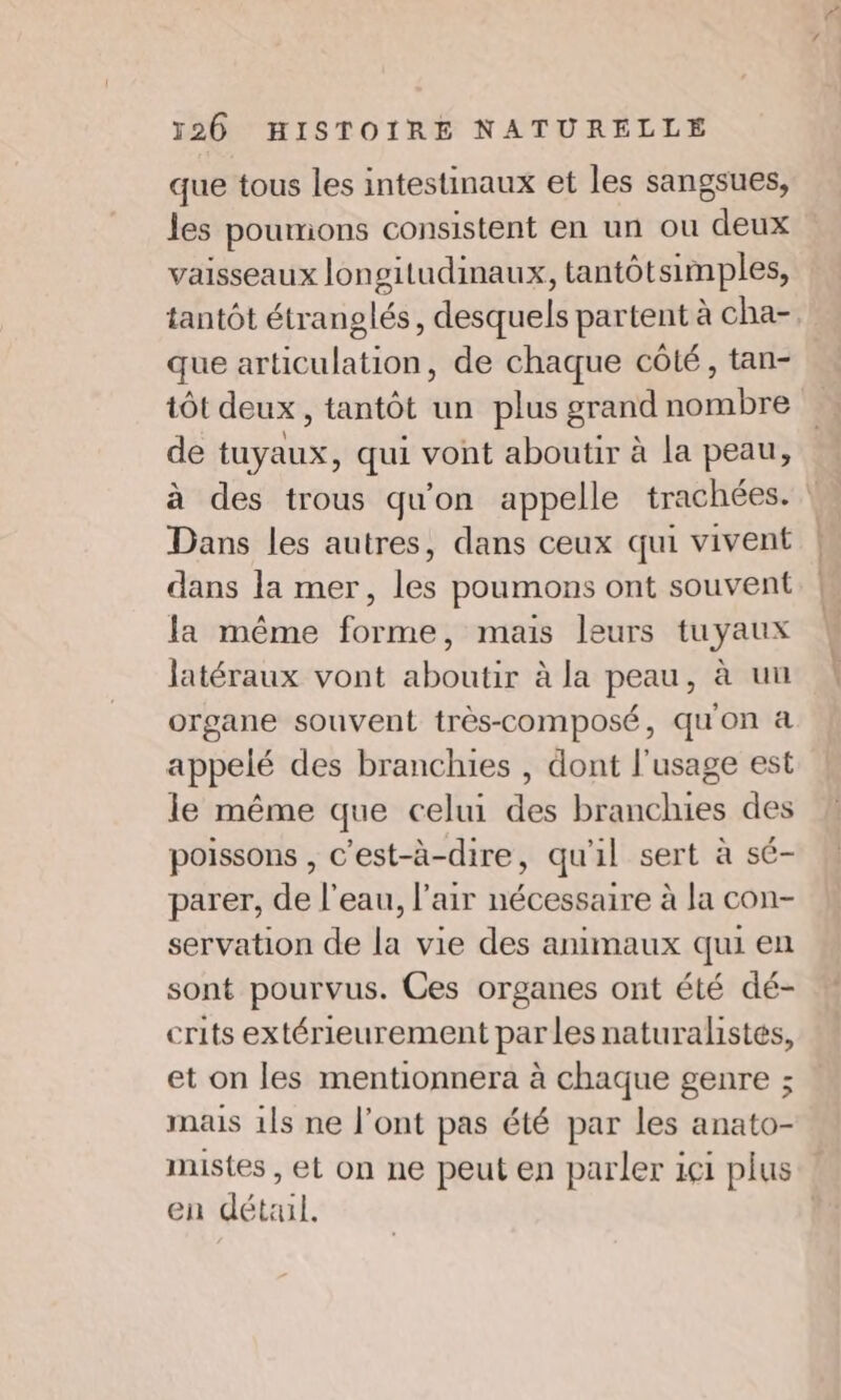 que tous les intestinaux et les sangsues, les poumons consistent en un ou deux vaisseaux longitudinaux, tantôtsimples, tantôt étranglés, desquels partent à cha- que articulation, de chaque côté, tan- tôt deux, tantôt un plus grand nombre de tuyaux, qui vont aboutir à la peau, Dans les autres, dans ceux qui vivent dans la mer, les poumons ont souvent la même forme, mais leurs tuyaux latéraux vont aboutir à la peau, à uu organe souvent très-composé, qu'on à appelé des branchies , dont l'usage est le même que celui des branchies des poissons , c'est-à-dire, qu'il sert à sé- parer, de l'eau, l’air nécessaire à la con- servation de la vie des animaux qui en sont pourvus. Ces organes ont été dé- crits extérieurement par les naturalistes, et on les mentionnera à chaque genre ; mais 1ls ne l'ont pas été par les anato- en dét:ul.