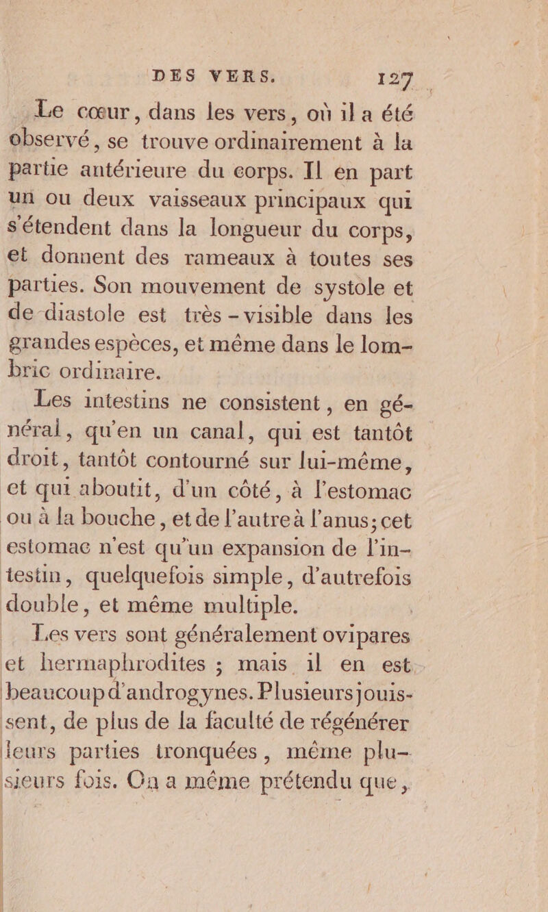 Le cœur, dans les vers, où il a été observé, se trouve ordinairement à la partie antérieure du corps. Il en part un ou deux vaisseaux principaux qui s'étendent dans la longueur du corps, et donnent des rameaux à toutes ses parties. Son mouvement de systole et de diastole est très -visible dans les grandes espèces, et même dans le lom- bric ordinaire. Les intestins ne consistent, en gé- néral, qu'en un canal, qui est tantôt droit, tantôt contourné sur lui-même, et qui aboutit, d'un côté, à l'estomac où à la bouche, et de l’autre à l’anus; cet ‘estomac n’est qu’un expansion de l'in- testin, quelquefois simple, d'autrefois double, et même multiple. Les vers sont généralement ovipares et hermaphrodites ; mais il en est beaucoup d’androgynes. Plusieurs jouis- sent, de plus de la faculté de régénérer leurs parties ironquées, même plu- sieurs fois. On a même prétendu que,