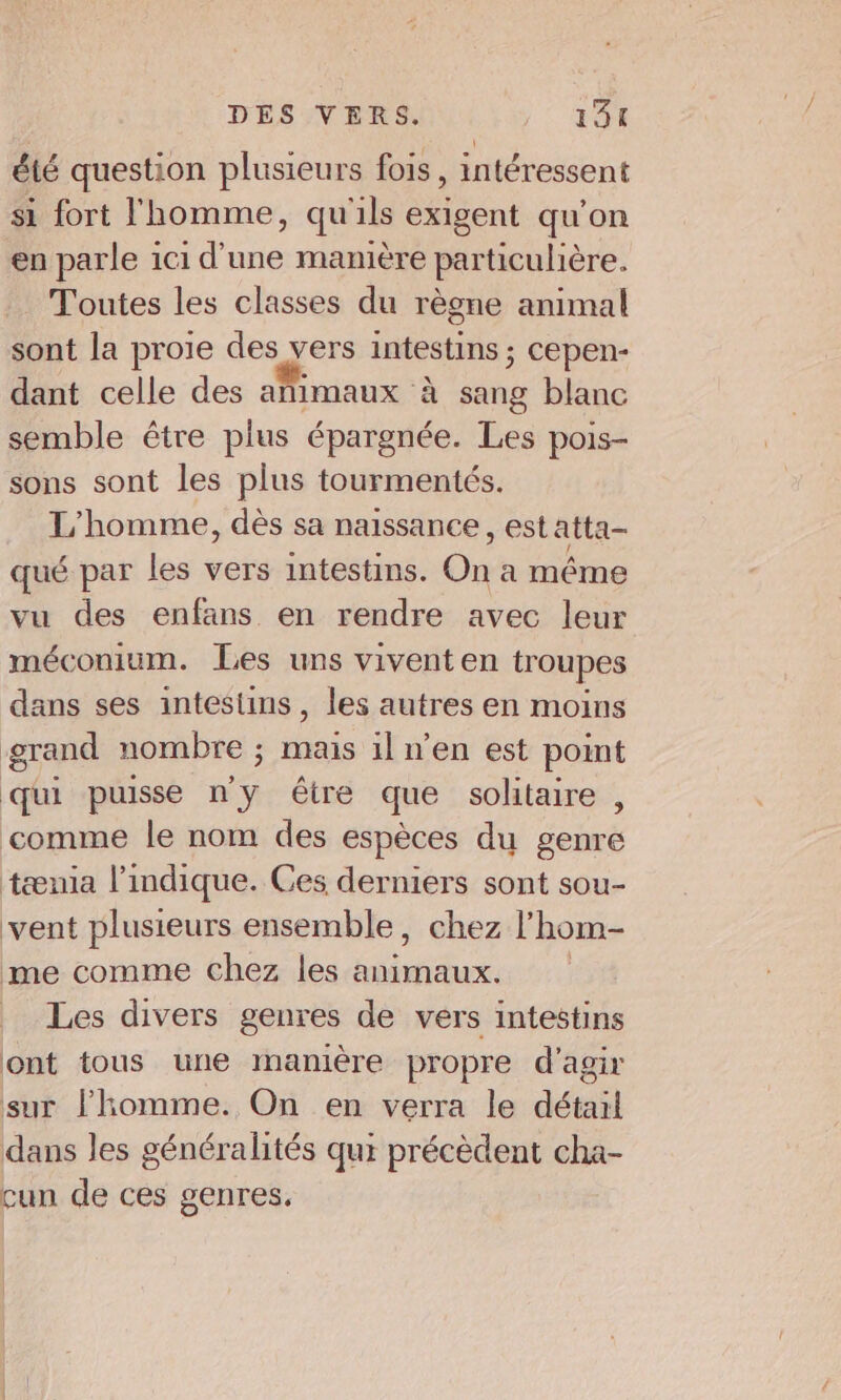 été question plusieurs fois, intéressent si fort l'homme, qu'ils exigent qu'on en parle ici d’une manière particulière. Toutes les classes du règne animal sont la proie des vers intestins ; cepen- dant celle des añimaux à sang blanc semble étre plus épargnée. Les pois- sons sont les plus tourmentés. L'homme, dès sa naissance, est atta- qué par les vers intestins. On a même vu des enfans en rendre avec leur méconium. Les uns vivent en troupes dans ses intestins, les autres en moins grand nombre ; mais il n’en est point qui puisse n ; être que solitaire , comme le nom des espèces du genre tænia l'indique. Ces derniers sont sou- vent plusieurs ensemble, chez l’'hom- me comme chez les animaux. Les divers genres de vers intestins ont tous une manière propre d'agir sur l'homme. On en verra le détail dans les généralités qui précèdent cha- cun de ces genres.