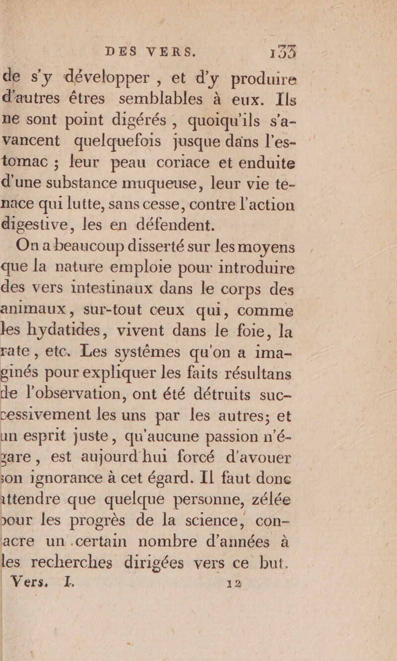 de s'y développer , et d'y produire d'autres êtres semblables à eux. Ils ne sont point digérés , quoiqu'ils s’a- vancent quelquefois jusque dans l’es- tomac ; leur peau coriace et enduite d'une substance muqueuse, leur vie te- nace qui lutte, sans cesse, contre l’action digestive, les en défendent. On a beaucoup disserté sur les moyens que la nature emploie pour introduire des vers intestinaux dans le corps des animaux, sur-fout ceux qui, comme les hydatides, vivent dans le foie, la rate , etc. Les systêmes qu'on a ima- ginés pour expliquer les faits résultans de l’observation, ont été détruits suc- cessivement les uns par les autres; et un esprit juste, qu'aucune passion n'é- are , est aujourd'hui forcé d’avouer son ignorance à cet égard. Il faut done ittendre que quelque personne, zélée our les progrès de la science, Con- acre un certain nombre d'années à les recherches dirigées vers ce but, Vers, I, 12