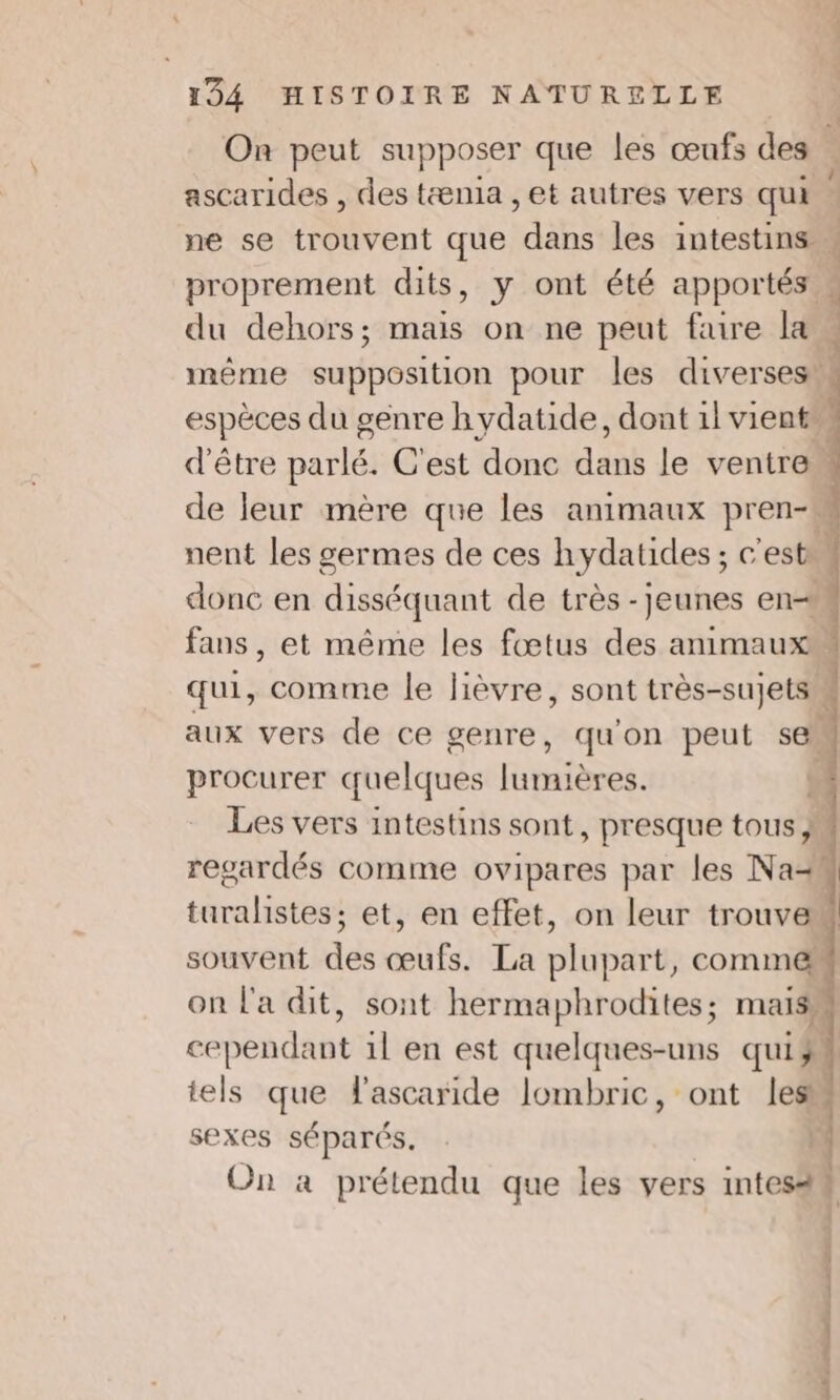 On peut supposer que les œufs des . ascarides , des tænia , et autres vers qui ne se trouvent que dans les intestins w proprement dits, y ont été apportés » du dehors; mais on ne peut faire la | mème supposition pour les diverses w espèces du genre hydatide, dont 1l vient d'être parlé. C'est donc dans le ventre de leur mère que les animaux pren-m nent les germes de ces hydatides ; c'est» donc en disséquant de très -jeunes en fans, et même les fœtus des animaux qui, comme le lièvre, sont très-sujets aux vers de ce genre, qu'on peut se procurer quelques lumières. sel Les vers intestins sont, presque tous } | regardés comme ovipares par les Na- turalistes; et, en effet, on leur trouver souvent des œufs. La plupart, comme on l'a dit, sont hermaphrodites; mas, cependant 1l en est quelques-uns quiÿ: tels que Fascaride lombric, ont les sexes séparés. On à prétendu que les vers intes4# Cm 2 ns Sa us ES à tn Eos 2 Dh