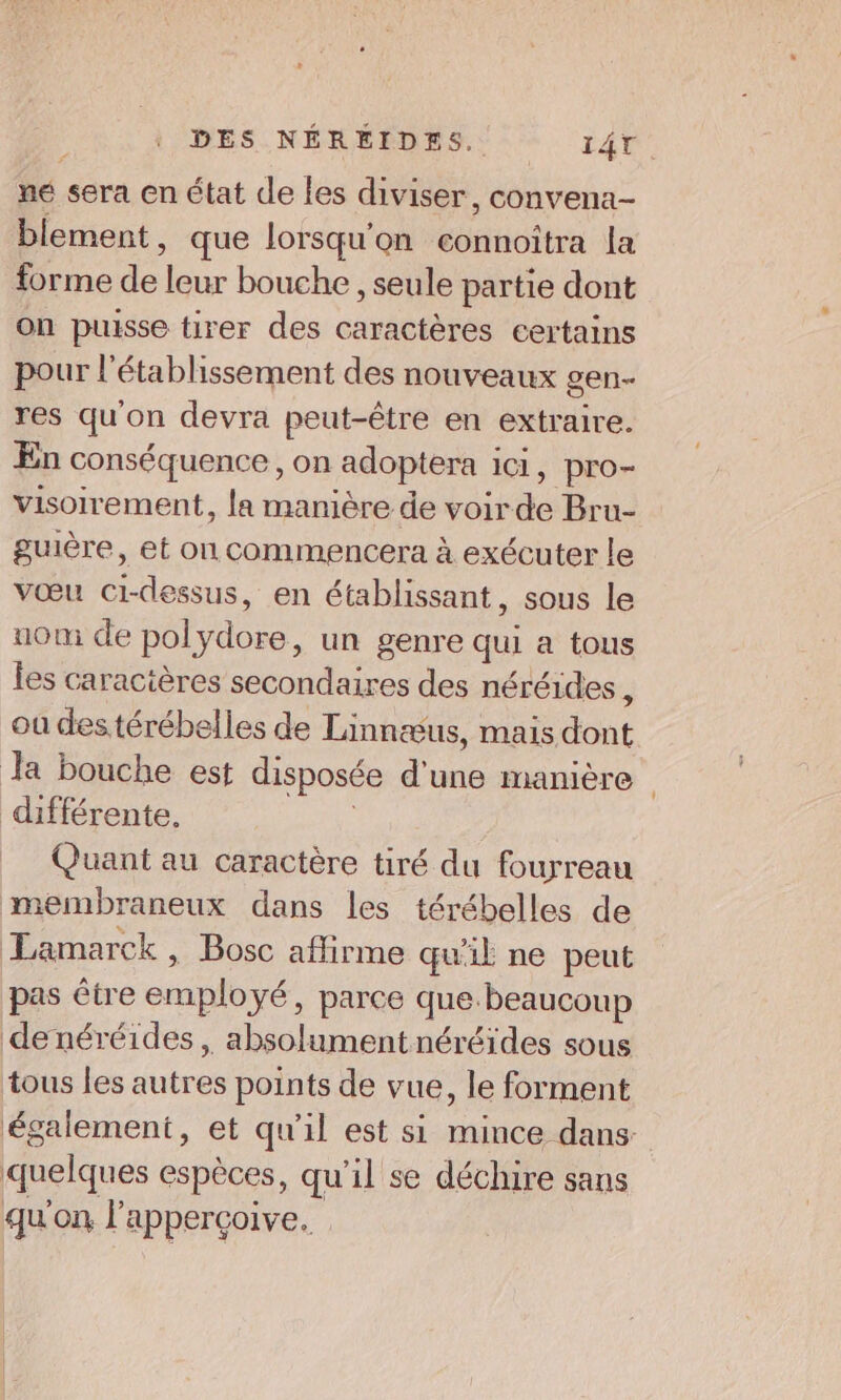 né sera en état de les diviser, convena- blement, que lorsqu'on connoîtra la forme de leur bouche , seule partie dont on puisse tirer des caractères certains pour l'établissement des nouveaux gen- res qu'on devra peut-être en extraire. En conséquence, on adoptera ici, pro- visoirement, la manière de voirde Bru- guière, et on commencera à exécuter le vœu ci-dessus, en établissant, sous le uom de polydore, un genre qui a tous les caractères secondaires des néréides di où destérébelles de Linnæus, mais dont Ja bouche est disposée d'une manière différente. | Quant au caractère tiré du fourreau membraneux dans les térébelles de Lamarck , Bosc aflirme qu'il ne peut pas être employé, parce que beaucoup denéréides, absolumentnéréides sous tous les autres points de vue, le forment également, et qu'il est si mince dans- quelques espèces, qu’il se déchire sans qu'on l'apperçoive.