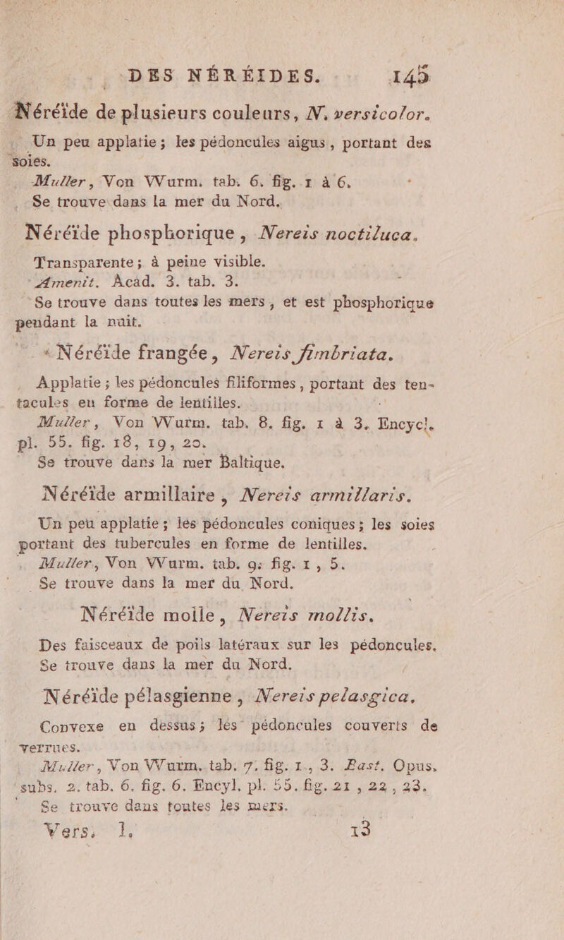 Néréide de plusieurs couleurs, N, versicolor. . Un peu applatie; les pédoncules aigus, portant des soiés. Muller, Von VVurm. tab. 6. fig. 1 à 6, Se trouve dans la mer du Nord. Néréïde phosphorique, Nereis noctiluca. Transparente; à peine visible. Amenit. Acad. 3. tab. 3. ‘Se trouve dans toutes les mers, et est phosphorique peudant la nuit. « Néréïde frangée, Nereis fimbriata. Applatie ; les pédoncules filiformes, portant des ten- tacules en forme de lentiiles. Muller, Von Vuïm. tab. 8. fig, 1 à 3. Tnorel. pi 59. Bg.10, 10,20, Se trouve dans la mer Baltique. Néréïde armillaire , Nerers armillaris. Un peu applatie ; lés pédoncules coniques ; les soies portant des tubercules en forme de lentilles. Muller, Von WWurm. tab. 9: fig. 1, 5. _$Se trouve dans la mer du Nord. Néréïide moile, Nerers mollis. Des faisceaux de poils latéraux sur les pédoncules. Se trouve dans la mer du Nord. Néréïde pélasgienne, Nereis pelasgica, Convexe en dessus; les pédoncules couverts de VerfTues. Muller, Von VVarm..tab. 7. fig. 1., 3. Past, Opus, subs. 2: tab. 6. fig. 6. Encyl, pl: 55.fig.2r,22, 23. ‘Se trouve dans toutes les mers. Vers, 1, AT ta