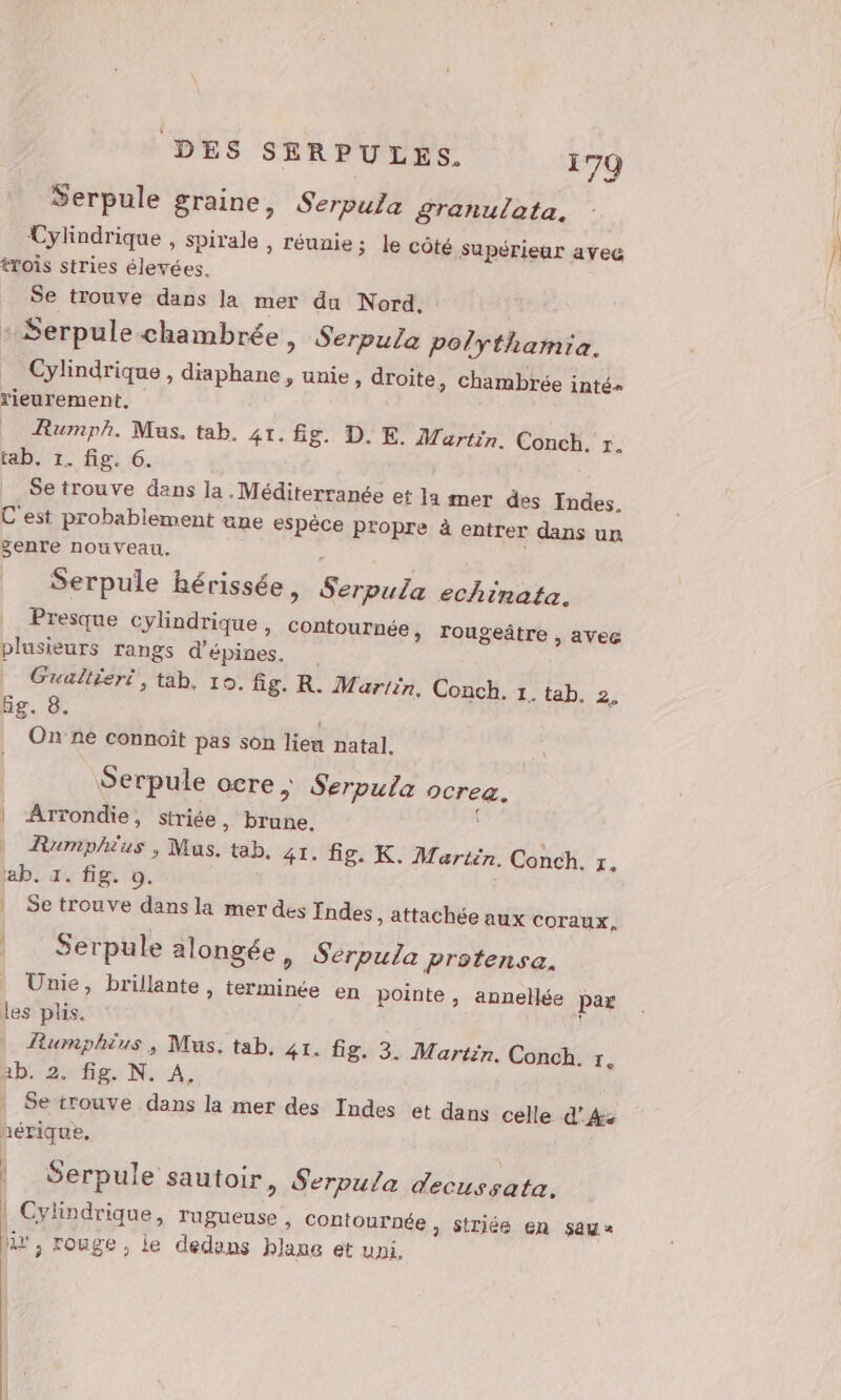 Serpule graine, Serpula granulata. Cylindrique , spirale , réunie ; trois stries élevées. Se trouve dans la mer du Nord. Serpule chambrée, Serpula polythamia. Cylindrique, diaphane, unie, droite, chambrée inté« rieurement, Rumph. Mus. tab. 41. fg. D. E. Martin. Conch. r. tab. 1. fig. 6. Se trouve dans ja Méditerranée et ]a mer des Indes. C'est probablement une espèce propre à entrer dans un genre nouveau. Serpule hérissée, Serpula echinata. Presque cylindrique , contournée, ro plusieurs rangs d’épines. Gualléeri , tab, 10. Eg. 8. Onne connoît pas son lien natal. Serpule ocre , Serpula ocrea. Arrondie, siriée, brune. Rumphius , Mus. tab. 41. fig. K. Martin. ab. 1. fig. 0. Se trouve dans la mer des fndes » attachée aux coraux. Serpule alongée, Serputa Protensa. Unie, les plis. Rumphius, Mus. tab, 41. Üg. 3. Martin. 2b. 2. fig. N. A. | Setrouve dans la mer des Indes et nérique, le côté supérieur avec ugeâtre , aVec fig. R. Martin, Conch. 1. tab. 2, Conch. r. brillante , terminée en pointe , annellée par Conch. r, dans celle d’4: | Serpule sautoir, Serpula decussata. | Cylindrique, rugueuse » Contournée, $ triéeé en sau« at, rouge, le dedans blane et uni.