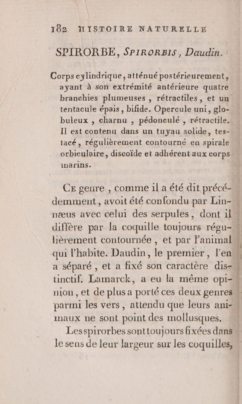 SPIRORBE, SPIRORBIS, Daudin. : Corps cylindrique, atténué postérieurement, ayant à son extrémité antérieure quatre branchies plumeuses , rétractiles, et un tentacule épais, bifide. Opercule uni, glo- buleux , charnu , pédonculé , rétractile. Il est contenu dans un tuyau solide, tes- tacé, régulièrement contourné ea spirale orbiculaire, discoïde et adhérent aux corps inarins. CE genre , comme 1l a été dit précé- demment , avoit été confondu par Lain- næus avec celui des serpules, dont il diffère par la coquille toujours régu- lièrement contournée , et par l'animal qui l'habite. Daudin, le premier, l’en a séparé , et a fixé son caractère dis- tinctif. Lamarck, a eu la même opi- parmi les vers, attendu que leurs ani- maux ne sont point des mollusques. Lesspirorbes sonttoujours fixées dans le sens de leur largeur sur les coquilles, D VERS