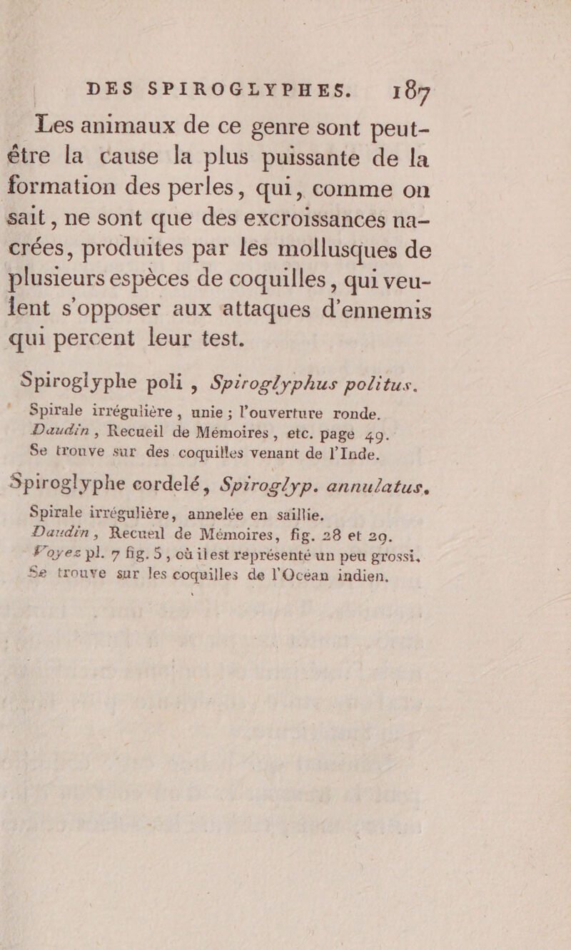 Les animaux de ce genre sont peut- être la Cause la plus puissante de la formation des perles, qui, comme on sait, ne sont que des excroissances na crées, produites par les mollusques de plusieurs espèces de coquilles, qui veu- lent s'opposer aux attaques d’ennemis qui percent leur test. Spiroglyphe poli , Spiroglyphus politus. Spirale irrégulière, unie ; l'ouverture ronde. Daudin , Recueil de Mémoires, etc. page 49. Se trouve sur des coquilles venant de l'Inde. Spiroglyphe cordelé, Spiroglyp. annulatus, Spirale irrégulière, annelée en saillie. Daudin, Recueil de Mémoires, fig. 28 et 20. Foyez pl 7 fig.5, où ilest représenté un peu grossi, $e trouve sur les coquilles de l'Océan indien,