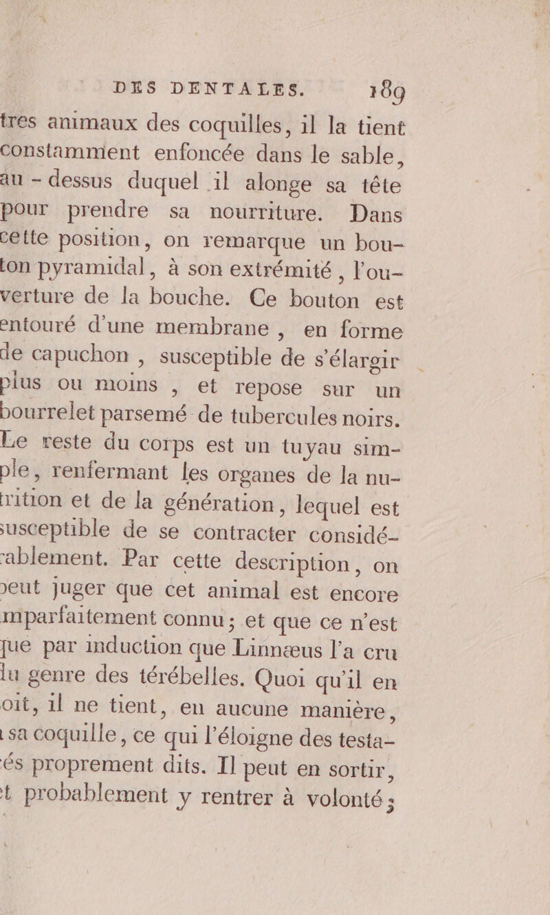 tres animaux des coquilles, il la tient constamment enfoncée dans le sable, au - dessus duquel il alonge sa tête Pour prendre sa nourriture. Dans cette position, on remarque un bou- lon pyramidal, à son extrémité , l’ou- vérture de la bouche. Ce bouton est entouré d’une membrane , en forme de capuchon , susceptible de s'élargir plus ou moins , et repose sur un bourrelet parsemé de tubercules noirs. Le reste du corps est un tuyau sim- ple, renfermant les organes de la nu- rition et de la génération, lequel est usceptible de se contracter considé- ablement. Par cette description, on eut Juger que cet animal est encore mparfaitement connu ; et que ce n’est jue par mduction que Linnæus l’a cru lu genre des térébelles. Quoi qu'il en oit, 1l ne tient, en aucune maniere, sa coquille, ce qui l’éloigne des testa- és proprement dits. Il peut en sortir, + probablement y rentrer à volonté ;