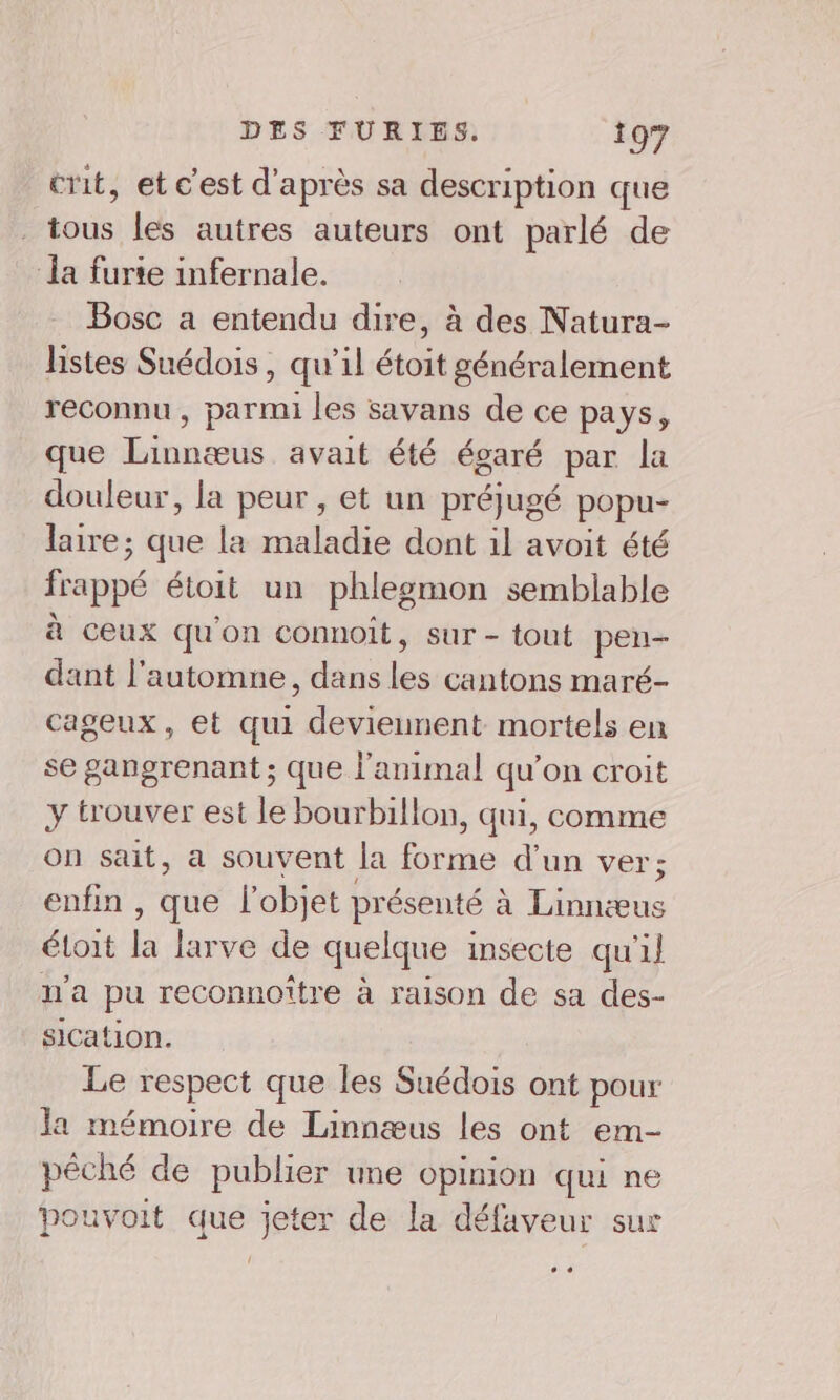 crit, et c'est d'après sa description que tous les autres auteurs ont parlé de la furie infernale. Bosc a entendu dire, à des Natura- listes Suédois, qu’il étoit généralement reconnu , parmi les savans de ce pays, que Linnœus avait été égaré par la douleur, la peur, et un préjugé popu- laire; que la maladie dont il avoit été frappé étoit un phlegmon semblable à ceux qu'on connoit, sur- tout pen- dant l'automne, dans les cantons maré- cageux, et qui deviennent mortels en se gangrenant ; que l'animal qu’on croit y trouver est le bourbillon, qui, comme on sait, a souvent Ja brie d'un ver; enfin , que l'objet présenté à En éloit la larve de quelque insecte qu'il v'a pu reconnoître à raison de sa des- sication. Le respect que les Suédois ont pour Ja mémoire de Linnæus les ont em- pêché de publier une opinion qui ne pouvoit que jeter de la défaveur sur CE