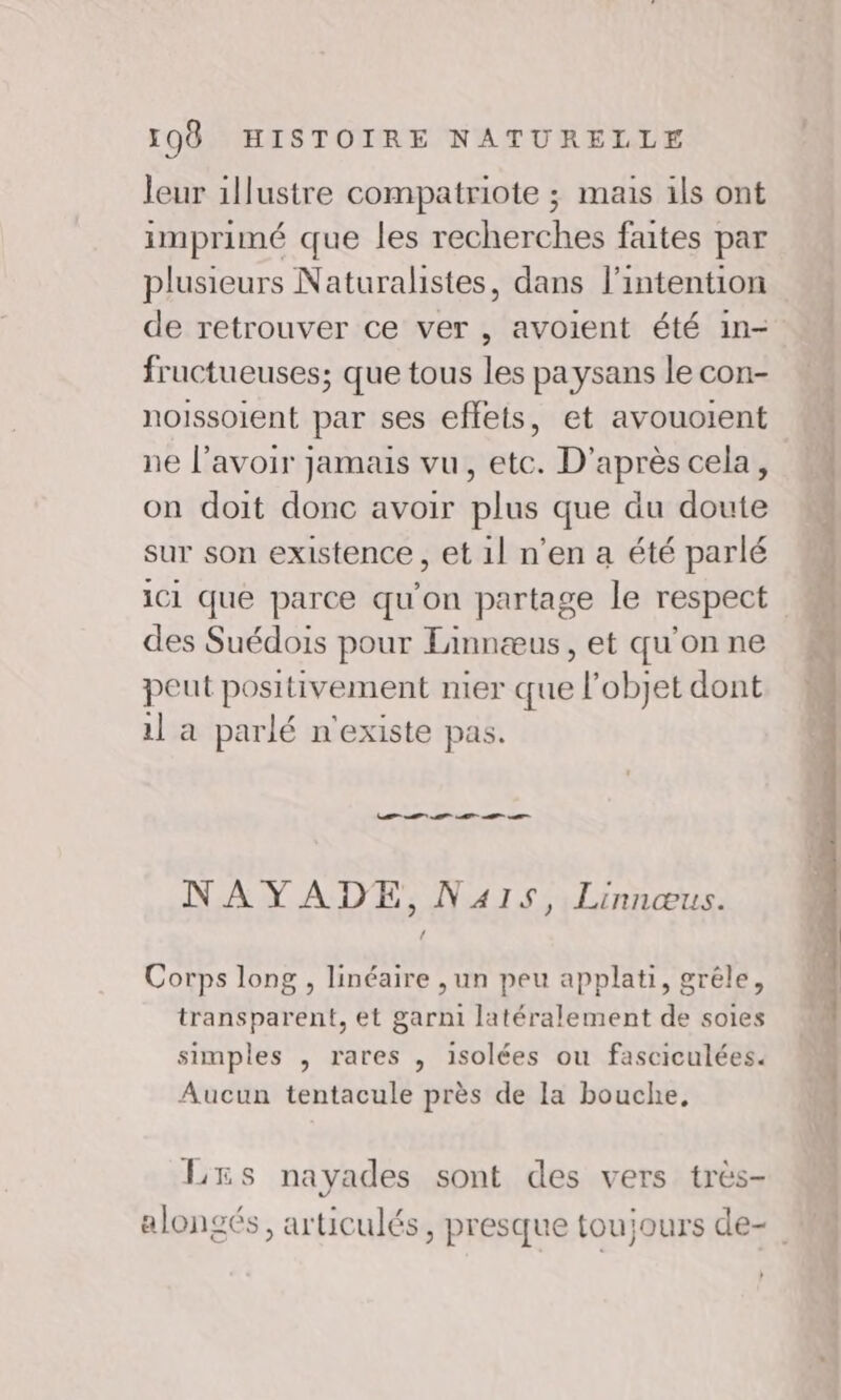 leur illustre compatriote ; mais ils ont imprimé que les recherches faites par plusieurs Naturalistes, dans l'intention de retrouver ce ver , avoient été in- fructueuses; que tous les paysans le con- noissoient par ses effets, et avouoient ne l'avoir jamais vu, etc. D'après cela, on doit donc avoir plus que du doute sur son existence , et 1l n’en a été parlé des Suédois pour Linnæus, et qu'on ne peut positivement mer que l’objet dont il a parlé n'existe pas. EE A AT A NAYADE, Nas, Linnœus. Corps long , linéaire ,un peu applati, gréle, transparent, et garni latéralement de soies simples , rares , isolées ou fasciculées. Aucun tentacule près de la bouche, LES nayades sont des vers très- alongés, articulés, presque toujours de- }