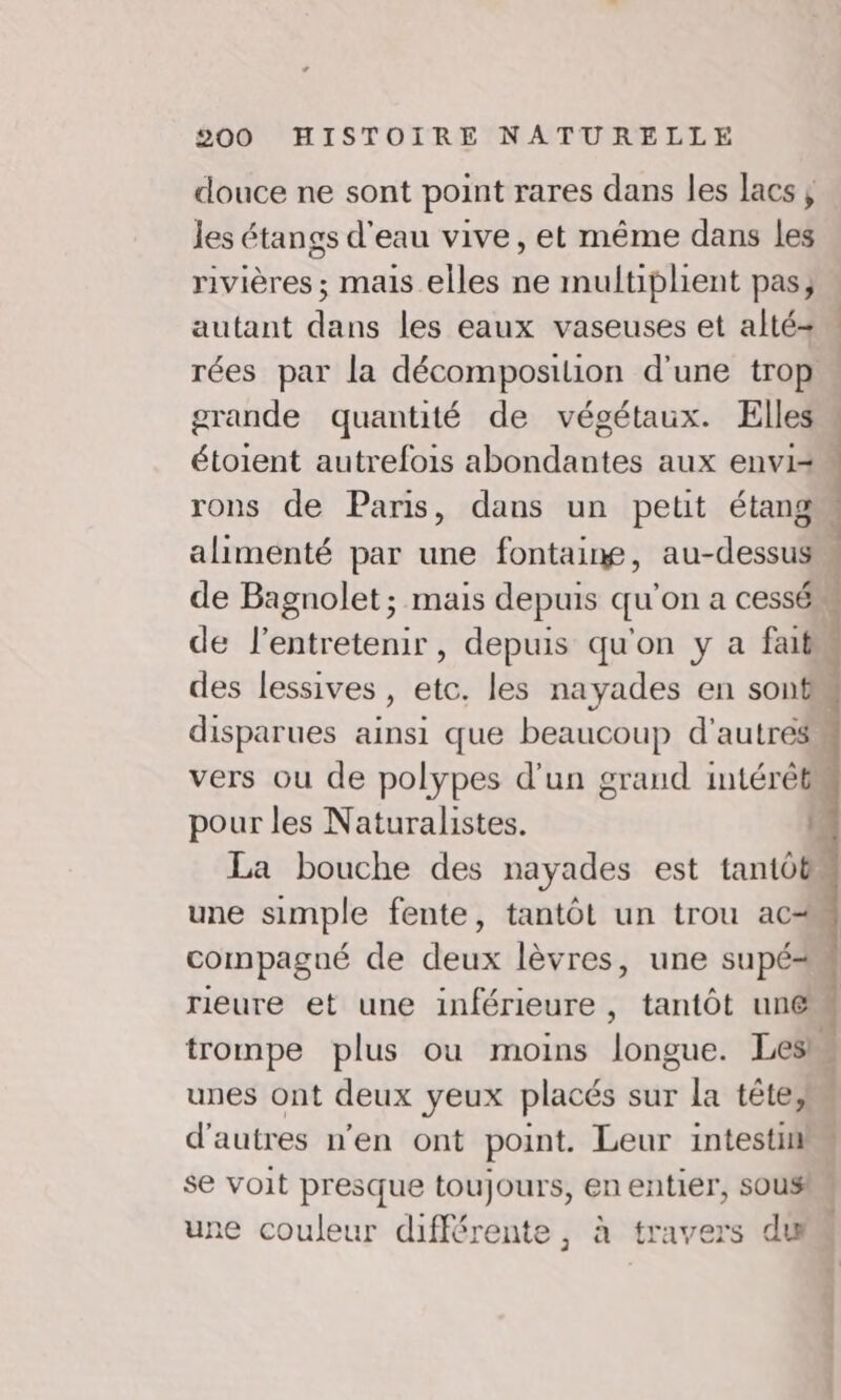 douce ne sont point rares dans les lacs ; les étangs d'eau vive, et même dans les rivières ; mais elles ne multiplient pas; autant dans les eaux vaseuses et alté=+ rées par la décomposition d'une trop grande quantité de végétaux. Elles étoient autrefois abondantes aux envi= rons de Paris, dans un petit étang alimenté par une fontaine, au-dessus de Bagnolet; mais depuis qu'on a cessé” de l'entretenir, depuis qu'on y a faits des lessives , etc. les nayades en sont disparues ainsi que beaucoup d'autres vers ou de polypes d'un grand intérêts pour les Naturalistes. La bouche des nayades est tantôt une simple fente, tantôt un trou ac compagué de dent lèvres, une supé= rieure et une inférieure, tantôt unes trompe plus ou moins lobes Leslu unes ont deux yeux placés sur la tête; } d'autres n’en ont point. Leur intestin se voit presque toujours, en entiér, SOUS une couleur différente, à travers du 