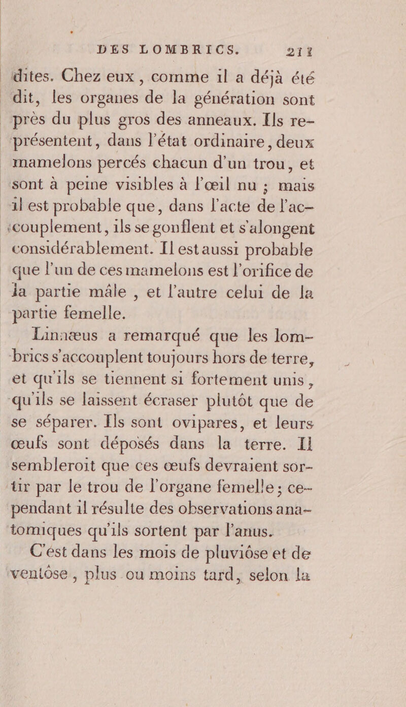 dites. Chez eux , comme il a déjà été dit, les organes de la génération sont près du plus gros des anneaux. Ils re- ‘présentent, dans l’état ordinaire, deux mamelons percés chacun d’un trou, et sont à peine visibles à l'œil nu ; mais 1l est probable que, dans l'acte de l'ac- ‘couplement, 1ls se gonflent et s'alongent considérablement. Il est aussi probable que l’un de ces mamelons est l’orifice de da partie mâle , et l’autre celui de la partie femelle. Linniæus a remarqué que les lom- brics s'accouplent toujours hors de terre, et qu'ils se tiennent si fortement unis, qu'ils se laissent écraser plutôt que de se séparer. Ils sont ovipares, et leurs œufs sont déposés dans la terre. Il sembleroit que ces œufs devraient sor- tir par le trou de l'organe femelle ; ce-- pendant 1l résulte des observations ana- tomiques qu'ils sortent par l'anus. C'est dans les mois de pluviôse et de veniose , plus ou moins tard, selon la