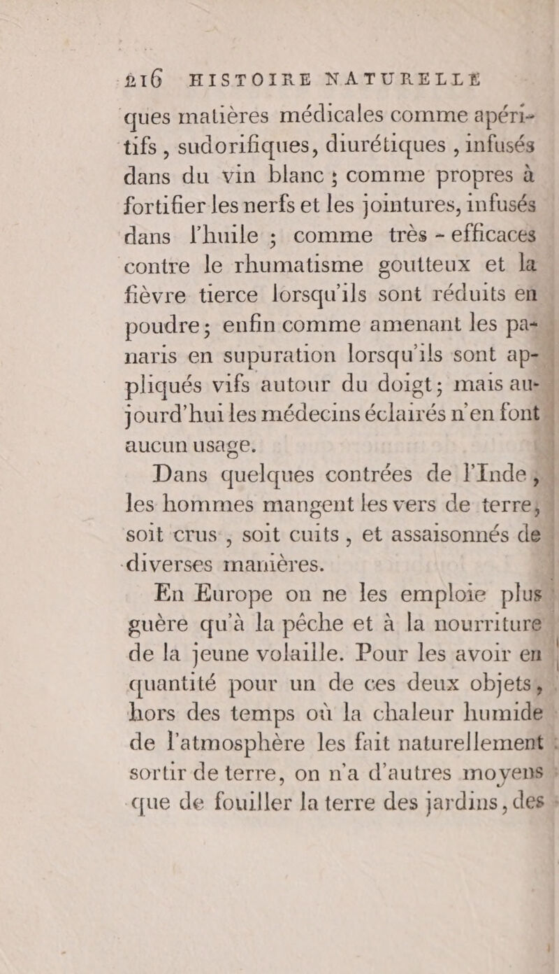 ques matières médicales comme apéri- tifs, sudorifiques, diurétiques , infusés dans du vin blanc ; comme propres à fortifier les nerfs et les joimtures, infusés dans l'huile ; comme très - efficaces contre le rhumatisme goutteux et la. fièvre üerce lorsqu'ils sont réduits en poudre; enfin comme amenant les pas naris en supuration lorsqu'ils sont aps pliqués vifs autour du doigt; mais aus jourd’huiles médecins éclairés n'en font aucun usage. re Dans quelques contrées de l'Inde les hommes mangent les vers de terre soit crus , soit cuits, et assaisonnés de“ diverses manières. 4 En Europe on ne les emploie plus guère qu'à la pêche et à la nourriturem de la jeune volaille. Pour les avoir en 1 quantité pour un de ces deux objets$” hors des temps où la chaleur humiden de l'atmosphère les fait naturellement# sortir de terre, on n'a d’autres moyens que de fotilles la terre des jardins, des” trot} Je 2”