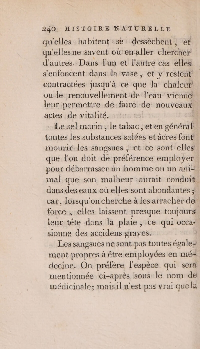 qu'elles habitent se dessèchent, et qu’ellesne savent où en‘aller chétthet d’autres. Dans Fun et l'autre cas elles s'enfoncent dans la vase ; et y restent contractées jusqu'à ce que la chaleur ou le renouvellement de l’eau vienne leur permettre de faire de nouveaux actes de vitalité. | 1 Le sel marin , le tabac , eten général toutes les substances salées et âcres font mourir les sangsues , et ce sont elles que l'on doit de préférence employer pour débarrasser un homme ou un ani- mal que son malheur aurait conduit dans des eaux où elles sont abondantes ; car, lorsqu'on cherche à les arracher de force , elles laissent presque toujours leur tête dans la plaie , ce qui occa- sionne des accidens graves. | Les sangsues ne sont pas toutes égale- ment propres à être employées en mé= decine. On préfère l'espèce qui sera mentionnée ci-après sous le nom de médicinale; maisil n'est pas vrai quela