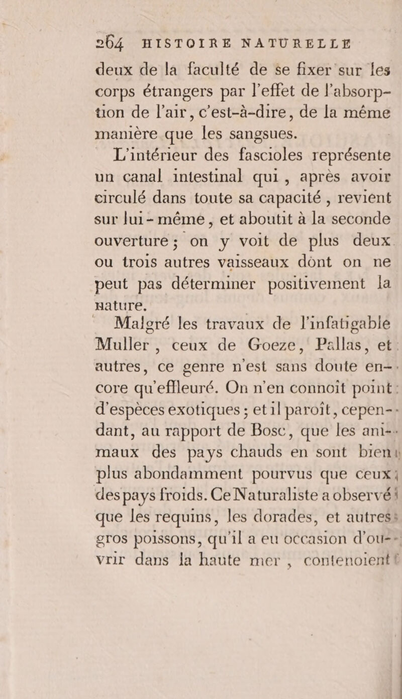 deux de la faculté de se fixer sur les corps étrangers par l'effet de l’absorp- ton de l'air, c’est-à-dire, de la même manière que les sangsues. L'intérieur des fascioles représente un canal intestinal qui, après avoir circulé dans toute sa capacité , revient sur Jui- même, et aboutit à la seconde ouverture; on y voit de plus deux ou trois autres vaisseaux dont on ne peut pas déterminer positivement la Hature. | Malgré les travaux de l'infatigable Muller , ceux de Goeze, Pallas, et. autres, ce genre nest sans doute en-. core qu'effleuré. On n'en connoît point: d'espèces exotiques ; et1l paroïît, cepen-: dant, au rapport de Bosc, que les ani: maux des pays chauds en sont bienk plus abondamment pourvus que ceux! des pays froids. Ce Naturaliste a observé que les requins, les dorades, et autres: gros poissons, qu'il a eu occasion d’ou-- vrir dans la haute mer , contenoient!