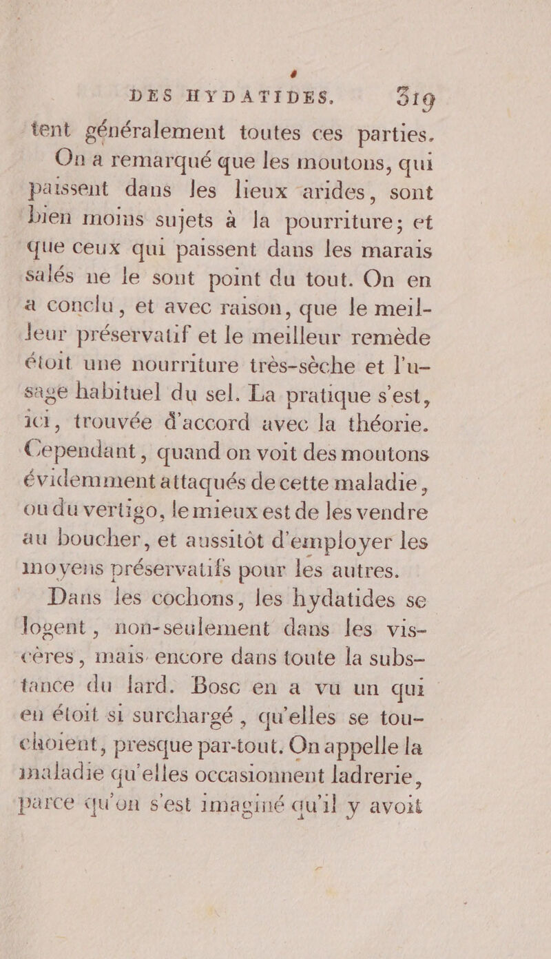 4 DES HYDATIDES. 319 tent généralement toutes ces parties. On à remarqué que les moutons , qui paissent dans les lieux arides, sont bien moins sujets a Ja Séurétbe : et que ceux qui passent dans les marais salés ne le sont point du tout. On en à conclu, et avec raison, que le meil- Jeur présevvatif et le éeiDbue remède étoit une nourriture très-sèche et l’u- sage habituel du sel. La pratique s’est, iCI, trouvée d'accord avec la thés. Cobek dut , quand or voit des moutons évidemment attaqués de cette maladie, où du vertigo, le mieux est de les vendre au boucher, et aussitôt d'employer les no yens préservatifs pour les autres. Dans les cochons, les hydatides se Jogent, non-seulement dans les vis- cères , mais encore dans toute la subs- tance du lard. Bosc en a vu un qui eu étoit si surchargé , qu’elles se tou- choient, presque par-tout. On appelle la inaladie qu'elles occasionnent ladrerie, parce qu'on s'est imaginé qu'il y avoit