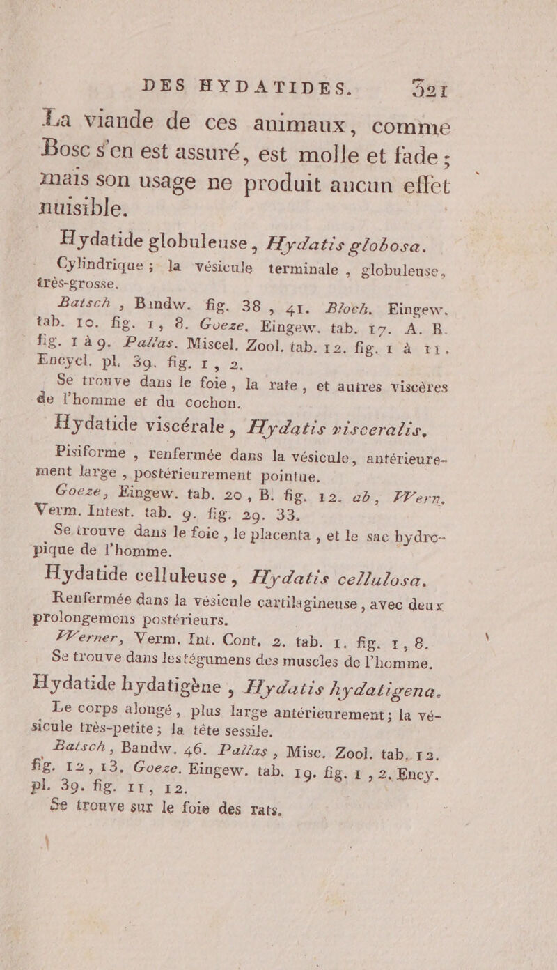 La viande de ces animaux, comme Bosc s'en est assuré, est molle et fade ; mais son usage ne produit aucun eftet nuisible. Hydatide globuleuse, Hydatis globosa. Cylindrique ; la vésicule terminale ; Slobuleuse, irès-grosse. Batsch , Bindw. fig. 38, 41. Bloch. Eingew. tab. 10. fig. 1, 8. Gveze. Eingew. tab, 17. A. B. fig. 1à9. Palus. Miscel. Zool. tab. 12. figri ar tr, Eocycl. pl 39. fig. 1, 2. Se trouve dans le foie, la rate , et autres viscères de l’homme et du cochon. Hydatide viscérale » Hydatis visceralis. Pisiforme , renfermée dans la vésicule, antérieure- ment large , postérieurement pointue. Goeze, Eingew. tab. 20, B! fig. 12. ab, Wern. Verm. Intest. tab. 0. fig. 29. 33. Se irouve dans le foie , le placenta , et le sac hydro- pique de l’homme. Hydatide celluleuse, Æydatis cellulosa. Renfermée dans la vésicule cartilagineuse , avec deux prolongemens postérieurs. #Verner, Verm. Int. Cont. 2. tab. 5. fpor,10,. Se trouve dans lestégumens des muscles de l’homme. Hydatide hydatigène , Hydatis hydatigena. Le corps alongé, plus large antérieurement ; la vé- sicule très-petite; la tête sessile. Baisch, Bandw. 46. PaZas, Misc. Zool. tab. 13. fig. 12,13. Goeze, Eingew. tab. 19. fig. 1 , 2. Ency. PL 39. fig. 11, 12. Se trouve sur le foie des rats. |