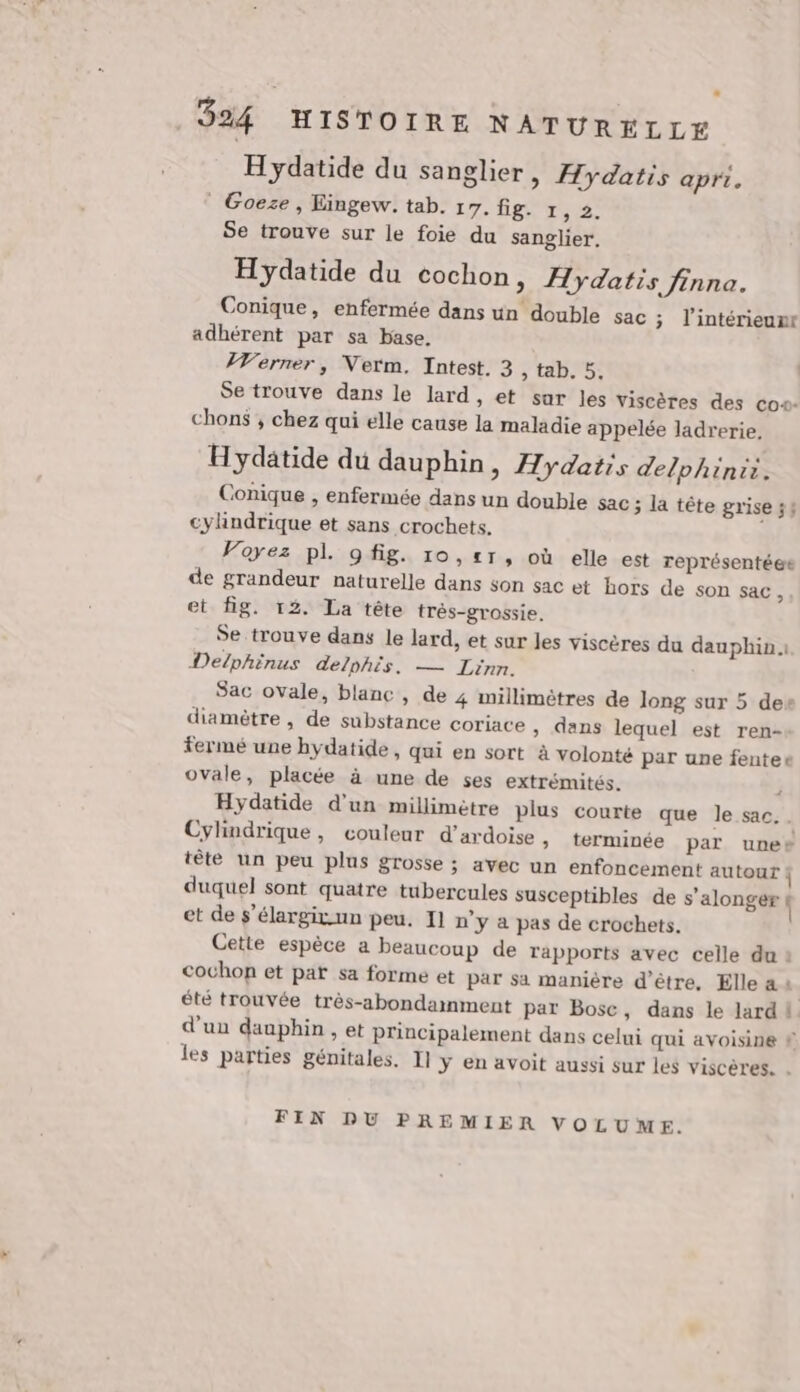 H ydatide du sanglier, Hydatis apri. | Goeze, Eingew. tab. 17. fig Tr, Se trouve sur le foie du sanglier. Hydatide du cochon, Hydatis finna. Conique, enfermée dans un double sac ; l’intérieunr adhérent par sa base. Verner, Verm. Intest. 3 , tab. 5, Se trouve dans le lard, et sur les viscères des co+- chons ; chez qui elle cause la maladie appelée ladrerie, Hydatide du dauphin, Æydatis delphinii. Conique , enfermée dans un double sac ; la tête grise 54 cylindrique et sans crochets. Voyez pl. 9fig. 10,21, où elle est représentée de grandeur naturelle dans son sac et hors de son sac, et fig. 12. La tête très-grossie. Se trouve dans le lard, et sur les viscères du dauphin. Delphinus delphis. — Linn. Sac ovale, blanc, de 4 millimètres de long sur 5 des diamètre , de substance coriace » dans lequel est ren- fermé une hydatide, qui en sort à volonté par une fentee ovale, placée à une de ses extrémités. F Hydatide d'un millimètre plus courte que le sac. Cylindrique, couleur d’ardoise , terminée par unes tête un peu plus grosse ; avec un enfoncement autour duquel sont quatre tubercules susceptibles de s'alonger À et de s’élargivun peu. 1] n’y a pas de crochets. Cette espèce a beaucoup de rapports avec celle du 2 cochon et paï sa forme et par sa manière d’être, Elle à : été trouvée très-abondammment par Bosc, dans le lard 4 d'un dauphin , et principalement dans celui qui avoisine # les parties génitales. I] ÿ en avoit aussi sur les viscères. . FIN DU PREMIER VOLUME.