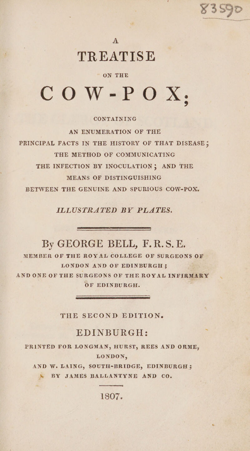 ¥3S9D A TREATISE COW-POX,;, CONTAINING AN ENUMERATION OF THE PRINCIPAL FACTS IN THE HISTORY OF THAT DISEASE 5 THE METHOD OF COMMUNICATING THE INFECTION BY INOCULATION 5 AND THE MEANS OF DISTINGUISHING BETWEEN THE GENUINE AND SPURIOUS COW-POX., ILLUSTRATED BY PLATES. By GEORGE BELL, F.R.S. E. MEMBER OF THE ROYAL COLLEGE OF SURGEONS OF LONDON AND OF EDINBURGH 5 : AND ONE OF THE SURGEONS OF THE ROYAL INFIRMARY OF EDINBURGH. \ THE SECOND EDITION. EDINBURGH: : PRINTED FOR LONGMAN, HURST, REES AND ORME, LONDON, AND W. LAING, SOUTH-BRIDGE, EDINBURGH ; &amp; BY JAMES BALLANTYNE AND CO. 1807.