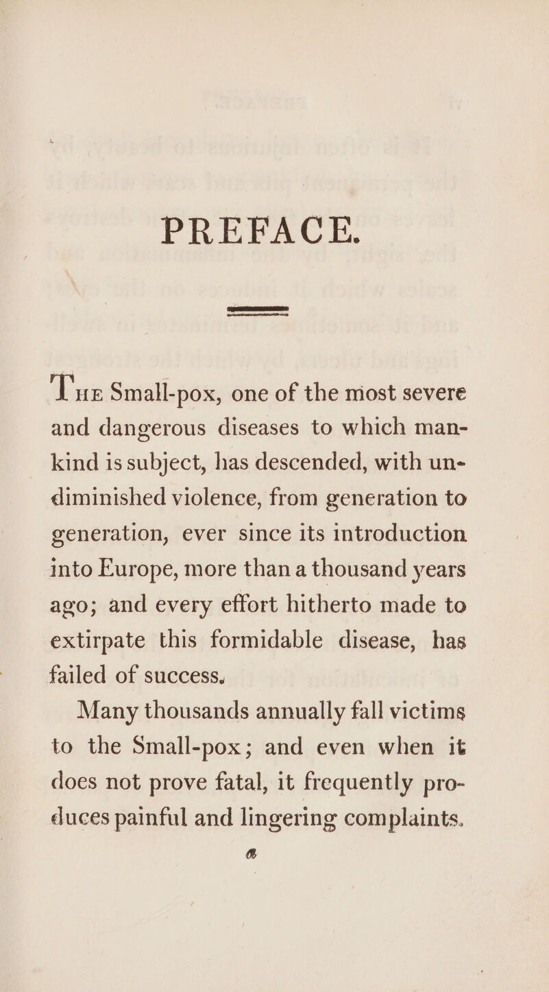 PREFACE. | Tue Small-pox, one of the most severe and dangerous diseases to which man- kind is subject, has descended, with un- diminished violence, from generation to generation, ever since its introduction into Europe, more than a thousand years ago; and every effort hitherto made to extirpate this formidable disease, has failed of success, Many thousands annually fall victims to the Small-pox; and even when it does not prove fatal, it frequently pro- duces painful and lingering complaints. &amp;