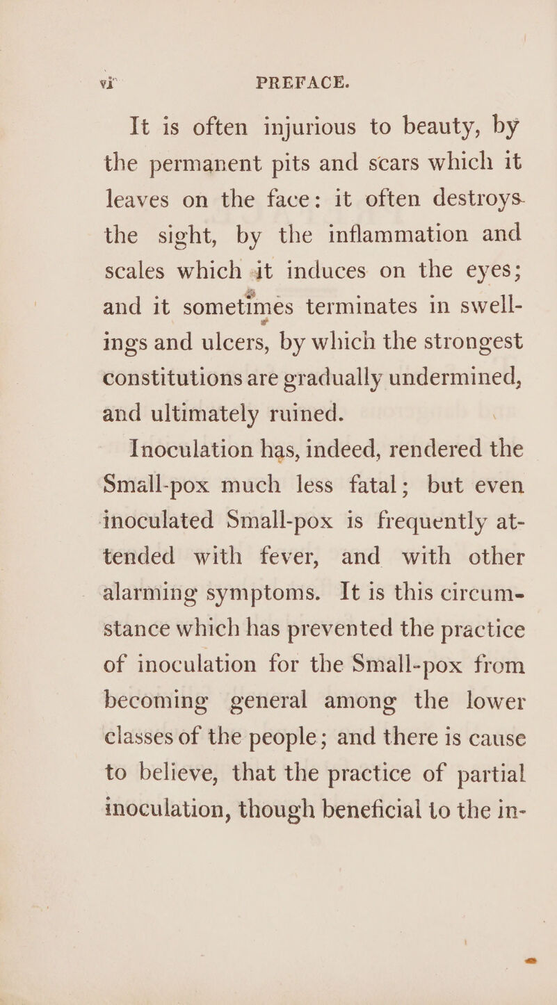 It is often injurious to beauty, by the permanent pits and scars which it leaves on the face: it often destroys the sight, by the inflammation and scales which it induces on the eyes; and it sometimes terminates in swell- ings and ulcers, by which the strongest constitutions are gradually undermined, and ultimately ruined. Inoculation has, indeed, rendered the Small-pox much less fatal; but even inoculated Small-pox is frequently at- tended with fever, and with other alarming symptoms. It is this circum- stance which has prevented the practice of inoculation for the Small-pox from becoming general among the lower classes of the people; and there is cause to believe, that the practice of partial inoculation, though beneficial to the in-